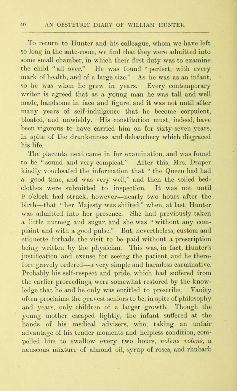 To return to Hunter and his colleague, whom we have left so long in the ante-room, we find that they were admitted into some small chamber, in which their first duty was to examine the child “ all over.” He was found “ perfect, with every mark of health, and of a large size.” As he was as an infant, so he was when he grew in years. Every contemporary writer is agreed that as a young man he was tall and well made, handsome in face and figure, and it was not until after many years of self-indulgence that he become corpulent, bloated, and unwieldy. His constitution must, indeed, have been vigorous to have carried him on for sixty-seven years, in spite of the drunkenness and debauchery which disgraced his life. The placenta next came in for examination, and was found to be “ sound and very compleat.” After this, Mrs. Draper kindly vouchsafed the information that “ the Queen had had a good time, and was very well,” and then the soiled bed- clothes were submitted to inspection. It was not until 9 o’clock had struck, however—nearly two hours after the birth—that “ her Majesty was shifted,” when, at last, Hunter was admitted into her presence. She had previously taken a little nutmeg and sugar, and she was “ without any com- plaint and with a good pulse.” But, nevertheless, custom and etiquette forbade the visit to be paid without a prescription being written by the physician. This was, in fact, Hunter’s justification and excuse for seeing the patient, and he there- fore gravely ordered—a very simple and harmless carminative. Probably his self-respect and pride, which had suffered from the earlier proceedings, were somewhat restored by the know- ledge that he and he only was entitled to prescribe. Vanity often proclaims the gravest seniors to be, in spite of philosophy and years, only children of a larger growth. Though the young mother escaped lightly, the infant suffered at the hands of his medical advisers, who, taking an unfair advantage of his tender moments and helpless condition, com- pelled him to swallow every two hours, nolens volens, a nauseous mixture of almond oil, syrup of roses, and rhubarb