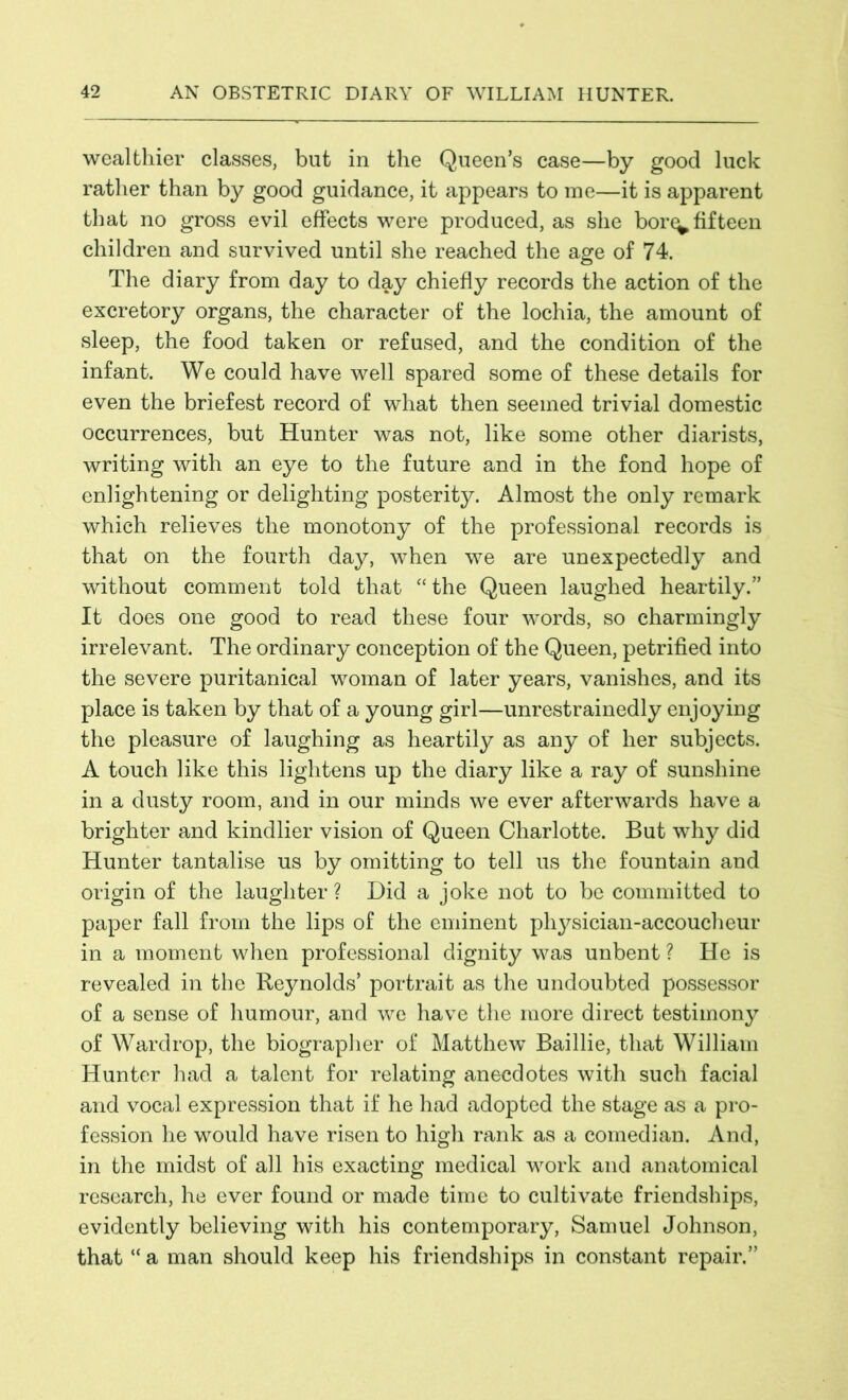 wealthier classes, but in the Queen’s case—by good luck rather than by good guidance, it appears to me—it is apparent that no gross evil effects were produced, as she bor^ fifteen children and survived until she reached the age of 74. The diary from day to day chiefly records the action of the excretory organs, the character of the lochia, the amount of sleep, the food taken or refused, and the condition of the infant. We could have well spared some of these details for even the briefest record of what then seemed trivial domestic occurrences, but Hunter was not, like some other diarists, writing with an eye to the future and in the fond hope of enlightening or delighting posterity. Almost the only remark which relieves the monotony of the professional records is that on the fourth day, when we are unexpectedly and without comment told that “the Queen laughed heartily.” It does one good to read these four words, so charmingly irrelevant. The ordinary conception of the Queen, petrified into the severe puritanical woman of later years, vanishes, and its place is taken by that of a young girl—unrestrainedly enjoying the pleasure of laughing as heartily as any of her subjects. A touch like this lightens up the diary like a ray of sunshine in a dusty room, and in our minds we ever afterwards have a brighter and kindlier vision of Queen Charlotte. But why did Hunter tantalise us by omitting to tell us the fountain and origin of the laughter ? Did a joke not to be committed to paper fall from the lips of the eminent physician-accoucheur in a moment when professional dignity was unbent ? He is revealed in the Reynolds’ portrait as the undoubted possessor of a sense of humour, and we have the more direct testimony of Wardrop, the biographer of Matthew Baillie, that William Hunter had a talent for relating anecdotes with such facial and vocal expression that if he had adopted the stage as a pro- fession he would have risen to high rank as a comedian. And, in the midst of all his exacting medical work and anatomical research, he ever found or made time to cultivate friendships, evidently believing with his contemporary, Samuel Johnson, that “ a man should keep his friendships in constant repair.”
