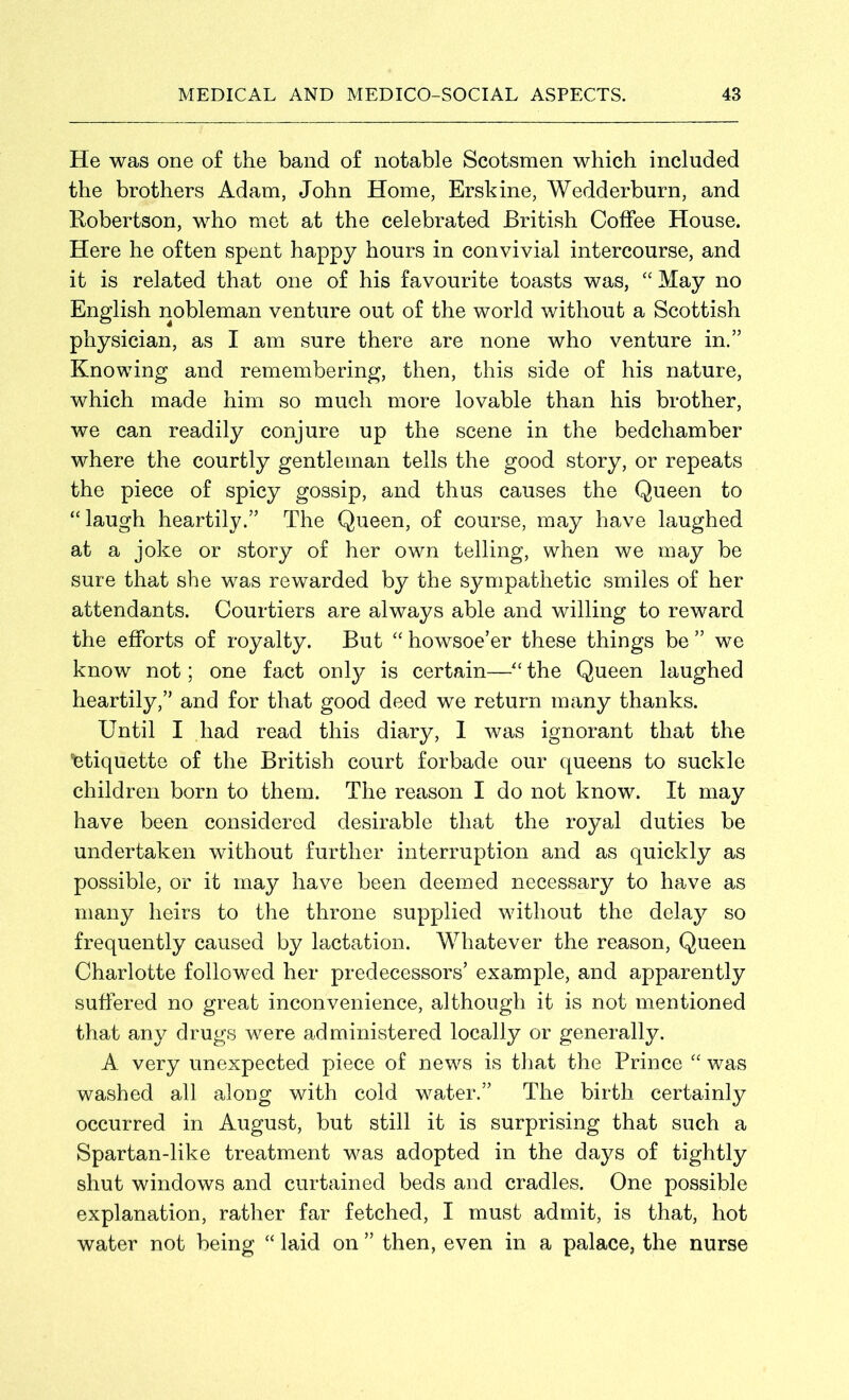 He was one of the band of notable Scotsmen which included the brothers Adam, John Home, Erskine, Wedderburn, and Robertson, who met at the celebrated British Coffee House. Here he often spent happy hours in convivial intercourse, and it is related that one of his favourite toasts was, “ May no English nobleman venture out of the world without a Scottish physician, as I am sure there are none who venture in.” Knowing and remembering, then, this side of his nature, which made him so much more lovable than his brother, we can readily conjure up the scene in the bedchamber where the courtly gentleman tells the good story, or repeats the piece of spicy gossip, and thus causes the Queen to “laugh heartily.” The Queen, of course, may have laughed at a joke or story of her own telling, when we may be sure that she was rewarded by the sympathetic smiles of her attendants. Courtiers are always able and willing to reward the efforts of royalty. But “ howsoe’er these things be ” we know not; one fact only is certain—“ the Queen laughed heartily,” and for that good deed we return many thanks. Until I had read this diary, I was ignorant that the 'etiquette of the British court forbade our queens to suckle children born to them. The reason I do not know. It may have been considered desirable that the royal duties be undertaken without further interruption and as quickly as possible, or it may have been deemed necessary to have as many heirs to the throne supplied without the delay so frequently caused by lactation. Whatever the reason, Queen Charlotte followed her predecessors’ example, and apparently suffered no great inconvenience, although it is not mentioned that any drugs were administered locally or generally. A very unexpected piece of news is that the Prince “ was washed all along with cold water.” The birth certainly occurred in August, but still it is surprising that such a Spartan-like treatment was adopted in the days of tightly shut windows and curtained beds and cradles. One possible explanation, rather far fetched, I must admit, is that, hot water not being “ laid on ” then, even in a palace, the nurse