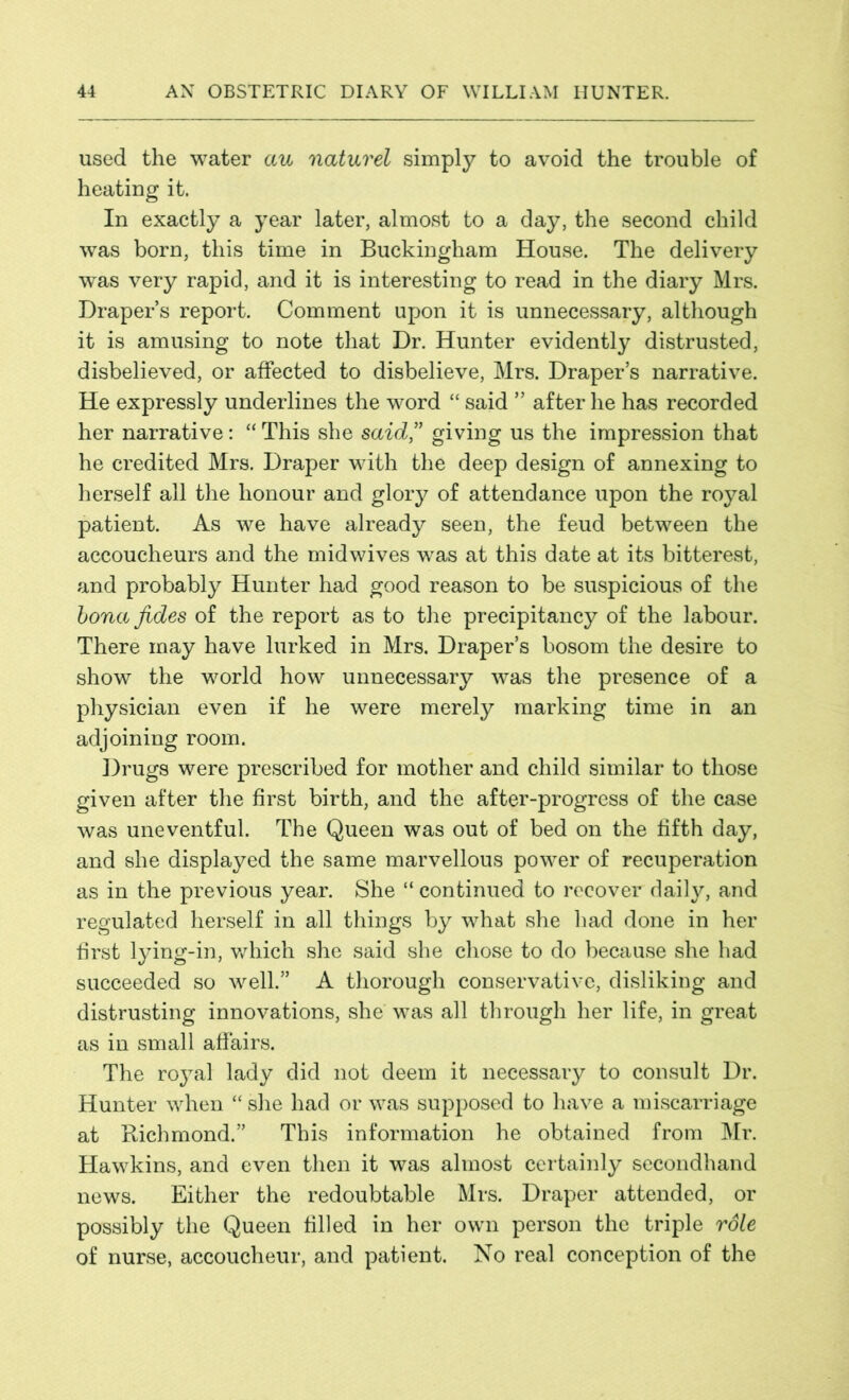 used the water au naturel simply to avoid the trouble of heating it. In exactly a year later, almost to a day, the second child was born, this time in Buckingham House. The delivery was very rapid, and it is interesting to read in the diary Mrs. Draper’s report. Comment upon it is unnecessary, although it is amusing to note that Dr. Hunter evidently distrusted, disbelieved, or affected to disbelieve, Mrs. Draper’s narrative. He expressly underlines the word “ said ” after he has recorded her narrative: “ This she said,” giving us the impression that he credited Mrs. Draper with the deep design of annexing to herself all the honour and glory of attendance upon the royal patient. As we have already seen, the feud between the accoucheurs and the midwives was at this date at its bitterest, and probably Hunter had good reason to be suspicious of the bona fides of the report as to the precipitancy of the labour. There may have lurked in Mrs. Draper’s bosom the desire to show the world how unnecessary was the presence of a physician even if he were merely marking time in an adjoining room. Drugs were prescribed for mother and child similar to those given after the first birth, and the after-progress of the case was uneventful. The Queen was out of bed on the fifth day, and she displayed the same marvellous power of recuperation as in the previous year. She “ continued to recover daily, and regulated herself in all things by what she had done in her first lying-in, which she said she chose to do because she had succeeded so well.” A thorough conservative, disliking and distrusting innovations, she was all through her life, in great as in small affairs. The royal lady did not deem it necessary to consult Dr. Hunter when “ she had or was supposed to have a miscarriage at Richmond.” This information he obtained from Mr. Hawkins, and even then it was almost certainly secondhand news. Either the redoubtable Mrs. Draper attended, or possibly the Queen filled in her own person the triple role of nurse, accoucheur, and patient. No real conception of the