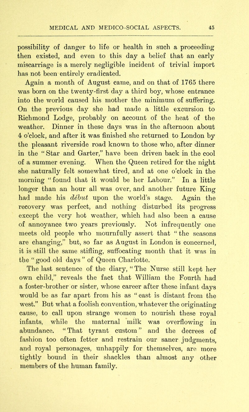 possibility of danger to life or health in such a proceeding then existed, and even to this day a belief that an early miscarriage is a merely negligible incident of trivial import has not been entirely eradicated. Again a month of August came, and on that of 1765 there was born on the twenty-first day a third boy, whose entrance into the world caused his mother the minimum of suffering. On the previous day she had made a little excursion to Richmond Lodge, probably on account of the heat of the weather. Dinner in these days was in the afternoon about 4 o’clock, and after it was finished she returned to London by the pleasant riverside road known to those who, after dinner in the “ Star and Garter,” have been driven back in the cool of a summer evening. When the Queen retired for the night she naturally felt somewhat tired, and at one o’clock in the morning “found that it would be her Labour.” In a little longer than an hour all was over, and another future King had made his debut upon the world’s stage. Again the recovery was perfect, and nothing disturbed its progress except the very hot weather, which had also been a cause of annoyance two years previously. Not infrequently one meets old people who mournfully assert that “ the seasons are changing,” but, so far as August in London is concerned, it is still the same stifling, suffocating month that it was in the “ good old days ” of Queen Charlotte. The last sentence of the diary, “ The Nurse still kept her own child,” reveals the fact that William the Fourth had a foster-brother or sister, whose career after these infant days would be as far apart from his as “east is distant from the west.” But what a foolish convention, whatever the originating cause, to call upon strange women to nourish these royal infants, while the maternal milk was overflowing in abundance. “ That tyrant custom ” and the decrees of fashion too often fetter and restrain our saner judgments, and royal personages, unhappily for themselves, are more tightly bound in their shackles than almost any other members of the human family.
