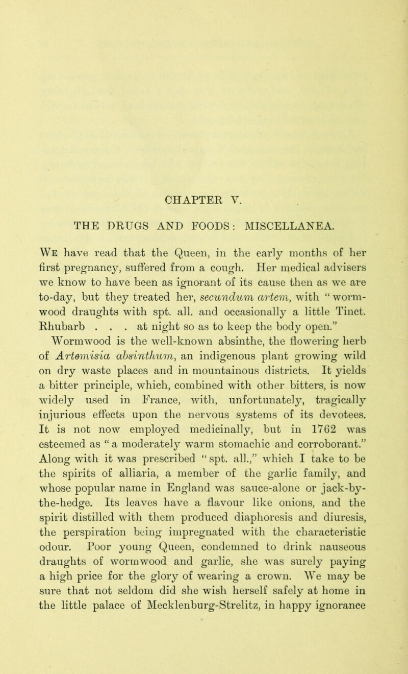 CHAPTER V. THE DRUGS AND FOODS: MISCELLANEA We have read that the Queen, in the early months of her first pregnancy, suffered from a cough. Her medical advisers we know to have been as ignorant of its cause then as we are to-day, but they treated her, secundum artem, with “ worm- wood draughts with spt. all. and occasionally a little Tinct. Rhubarb ... at night so as to keep the body open.” Wormwood is the well-known absinthe, the flowering herb of Artemisia absinthum, an indigenous plant growing wild on dry waste places and in mountainous districts. It yields a bitter principle, which, combined with other bitters, is now widely used in France, with, unfortunately, tragically injurious effects upon the nervous systems of its devotees. It is not now employed medicinally, but in 1762 was esteemed as “ a moderately warm stomachic and corroborant.” Along with it was prescribed “ spt. all.,” which I take to be the spirits of alliaria, a member of the garlic family, and whose popular name in England was sauce-alone or jack-by- the-hedge. Its leaves have a flavour like onions, and the spirit distilled with them produced diaphoresis and diuresis, the perspiration being impregnated with the characteristic odour. Poor young Queen, condemned to drink nauseous draughts of wormwood and garlic, she was surely paying a high price for the glory of wearing a crown. We may be sure that not seldom did she wish herself safely at home in the little palace of Mecklenburg-Strelitz, in happy ignorance
