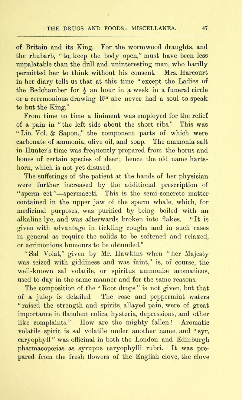 of Britain and its King. For the wormwood draughts, and the rhubarb, “to keep the body open,” must have been less unpalatable than the dull and uninteresting man, who hardly permitted her to think without his consent. Mrs. Harcourt in her diary tells us that at this time “ except the Ladies of the Bedchamber for | an hour in a week in a funeral circle or a ceremonious drawing Rm she never had a soul to speak to but the King.” From time to time a liniment was employed for the relief of a pain in “the left side about the short ribs.” This was “ Lin. Yol. & Sapon.,” the component parts of which were carbonate of ammonia, olive oil, and soap. The ammonia salt in Hunter’s time was frequently prepared from the horns and bones of certain species of deer; hence the old name harts- horn, which is not yet disused. The sufferings of the patient at the hands of her physician were further increased by the additional prescription of “sperm cet”—spermaceti. This is the semi-concrete matter contained in the upper jaw of the sperm whale, which, for medicinal purposes, was purified by being boiled with an alkaline lye, and was afterwards broken into flakes. “ It is given with advantage in tickling coughs and in such cases in general as require the solids to be softened and relaxed, or acrimonious humours to be obtunded.” “ Sal Volat,” given by Mr. Hawkins when “ her Majesty was seized with giddiness and was faint,” is, of course, the well-known sal volatile, or spiritus ammonise aromaticus, used to-day in the same manner and for the same reasons. The composition of the “ Root drops ” is not given, but that of a julep is detailed. The rose and peppermint waters “ raised the strength and spirits, allayed pain, were of great importance in flatulent colics, hysteria, depressions, and other like complaints.” How are the mighty fallen! Aromatic volatile spirit is sal volatile under another name, and “ syr. caryophyll ” was officinal in both the London and Edinburgh pharmacopoeias as syrupus caryophylli rubri. It was pre- pared from the fresh flowers of the English clove, the clove