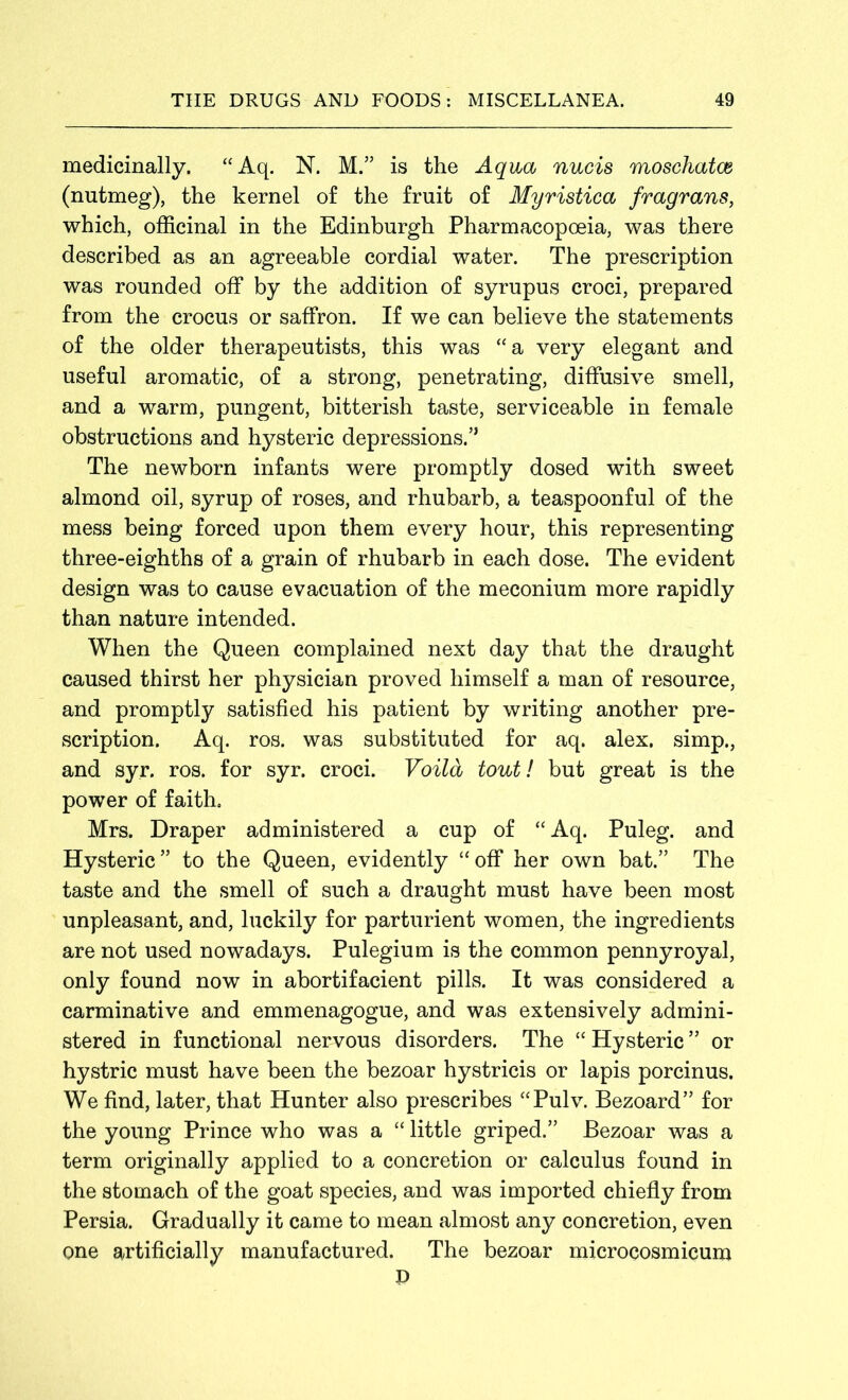 medicinally. “Aq. N. M.” is the Aqua nucis moschatce (nutmeg), the kernel of the fruit of Myristica fragrans, which, officinal in the Edinburgh Pharmacopoeia, was there described as an agreeable cordial water. The prescription was rounded off by the addition of syrupus croci, prepared from the crocus or saffron. If we can believe the statements of the older therapeutists, this was “a very elegant and useful aromatic, of a strong, penetrating, diffusive smell, and a warm, pungent, bitterish taste, serviceable in female obstructions and hysteric depressions.” The newborn infants were promptly dosed with sweet almond oil, syrup of roses, and rhubarb, a teaspoonful of the mess being forced upon them every hour, this representing three-eighths of a grain of rhubarb in each dose. The evident design was to cause evacuation of the meconium more rapidly than nature intended. When the Queen complained next day that the draught caused thirst her physician proved himself a man of resource, and promptly satisfied his patient by writing another pre- scription. Aq. ros. was substituted for aq. alex. simp., and syr. ros. for syr. croci. Voila tout! but great is the power of faith. Mrs. Draper administered a cup of “ Aq. Puleg. and Hysteric” to the Queen, evidently “off her own bat.” The taste and the smell of such a draught must have been most unpleasant, and, luckily for parturient women, the ingredients are not used nowadays. Pulegium is the common pennyroyal, only found now in abortifacient pills. It was considered a carminative and emmenagogue, and was extensively admini- stered in functional nervous disorders. The “ Hysteric ” or hystric must have been the bezoar hystricis or lapis porcinus. We find, later, that Hunter also prescribes “Pulv. Bezoard” for the young Prince who was a “ little griped.” Bezoar was a term originally applied to a concretion or calculus found in the stomach of the goat species, and was imported chiefly from Persia. Gradually it came to mean almost any concretion, even one artificially manufactured. The bezoar microcosmicum p