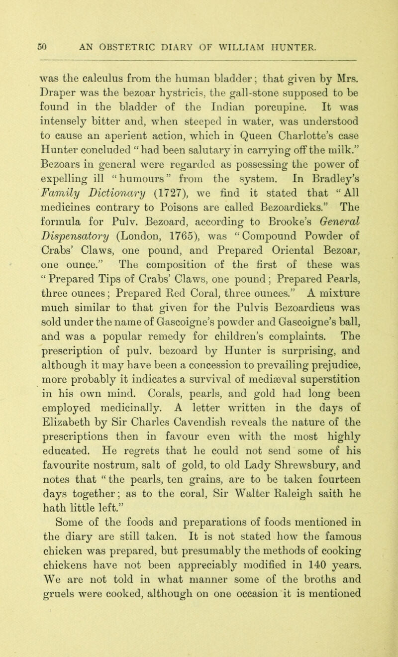 was the calculus from the human bladder; that given by Mrs. Draper was the bezoar hystricis, the gall-stone supposed to be found in the bladder of the Indian porcupine. It was intensely bitter and, when steeped in water, was understood to cause an aperient action, which in Queen Charlotte’s case Hunter concluded “ had been salutary in carrying off the milk.” Bezoars in general were regarded as possessing the power of expelling ill “humours” from the system. In Bradley’s Family Dictionary (1727), we find it stated that “All medicines contrary to Poisons are called Bezoardicks.” The formula for Pulv. Bezoard, according to Brooke’s General Dispensatory (London, 1765), was “ Compound Powder of Crabs’ Claws, one pound, and Prepared Oriental Bezoar, one ounce.” The composition of the first of these was “ Prepared Tips of Crabs’ Claws, one pound; Prepared Pearls, three ounces; Prepared Red Coral, three ounces.” A mixture much similar to that given for the Pulvis Bezoardicus was sold under the name of Gascoigne’s powder and Gascoigne’s ball, and was a popular remedy for children’s complaints. The prescription of pulv. bezoard by Hunter is surprising, and although it may have been a concession to prevailing prejudice, more probably it indicates a survival of mediaeval superstition in his own mind. Corals, pearls, and gold had long been employed medicinally. A letter written in the days of Elizabeth by Sir Charles Cavendish reveals the nature of the prescriptions then in favour even with the most highly educated. He regrets that he could not send some of his favourite nostrum, salt of gold, to old Lady Shrewsbury, and notes that “ the pearls, ten grains, are to be taken fourteen days together; as to the coral, Sir Walter Raleigh saith he hath little left.” Some of the foods and preparations of foods mentioned in the diary are still taken. It is not stated how the famous chicken was prepared, but presumably the methods of cooking chickens have not been appreciably modified in 140 years. We are not told in what manner some of the broths and gruels were cooked, although on one occasion it is mentioned