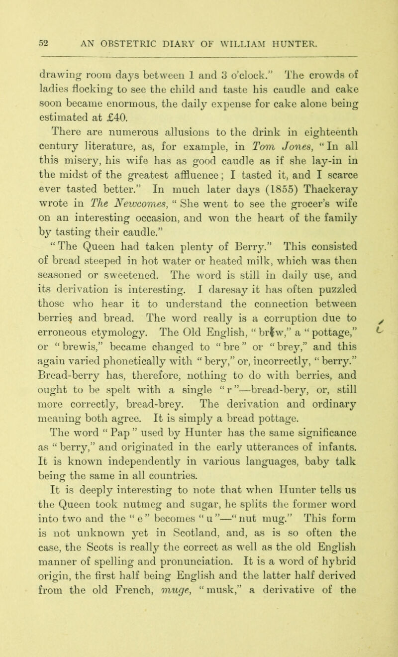 drawing room days between 1 and 3 o’clock.” The crowds of ladies flocking to see the child and taste his caudle and cake soon became enormous, the daily expense for cake alone being estimated at £40. There are numerous allusions to the drink in eighteenth century literature, as, for example, in Tom Jones, “ In all this misery, his wife has as good caudle as if she lay-in in the midst of the greatest affluence; I tasted it, and I scarce ever tasted better.” In much later days (1855) Thackeray wrote in The Newcomes, “ She went to see the grocer’s wife on an interesting occasion, and won the heart of the family by tasting their caudle.” “The Queen had taken plenty of Berry.” This consisted of bread steeped in hot water or heated milk, which was then seasoned or sweetened. The word is still in daily use, and its derivation is interesting. I daresay it has often puzzled those who hear it to understand the connection between berries and bread. The word really is a corruption due to erroneous etymology. The Old English, “ br|w,” a “ pottage,” or “brewis,” became changed to “bre” or “brey,” and this again varied phonetically with “ bery,” or, incorrectly, “ berry.” Bread-berry has, therefore, nothing to do with berries, and ought to be spelt with a single “r”—bread-bery, or, still more correctly, bread-brey. The derivation and ordinary meaning both agree. It is simply a bread pottage. The word “ Pap ” used by Hunter has the same significance as “ berry,” and originated in the early utterances of infants. It is known independently in various languages, baby talk being the same in all countries. It is deeply interesting to note that when Hunter tells us the Queen took nutmeg and sugar, he splits the former word into two and the “ e ” becomes “ u ”—“ nut mug.” This form is not unknown yet in Scotland, and, as is so often the case, the Scots is really the correct as well as the old English manner of spelling and pronunciation. It is a word of hybrid origin, the first half being English and the latter half derived from the old French, muge, “musk,” a derivative of the