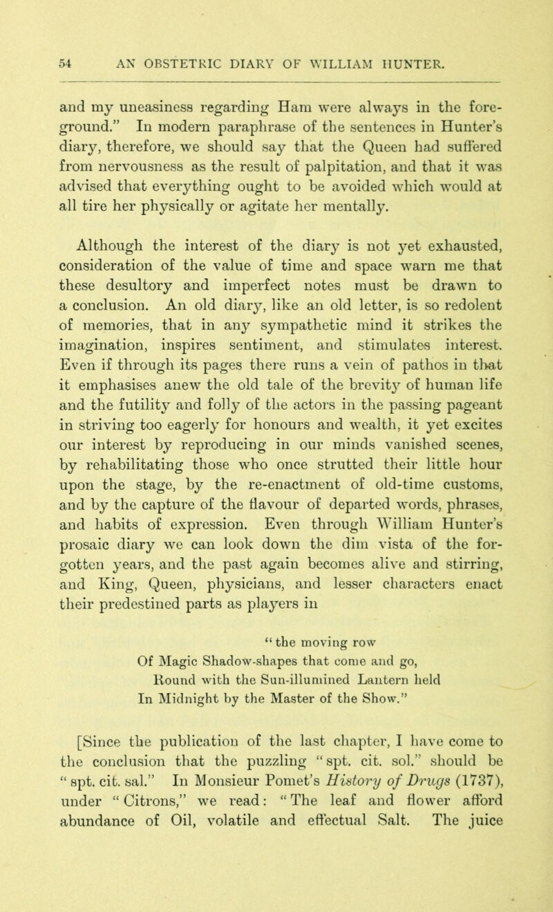 and my uneasiness regarding Ham were always in the fore- ground.” In modern paraphrase of the sentences in Hunter’s diary, therefore, we should say that the Queen had suffered from nervousness as the result of palpitation, and that it was advised that everything ought to be avoided which would at all tire her physically or agitate her mentally. Although the interest of the diary is not yet exhausted, consideration of the value of time and space warn me that these desultory and imperfect notes must be drawn to a conclusion. An old diary, like an old letter, is so redolent of memories, that in any sympathetic mind it strikes the imagination, inspires sentiment, and stimulates interest. Even if through its pages there runs a vein of pathos in that it emphasises anewT the old tale of the brevit}7 of human life and the futility and folly of the actors in the passing pageant in striving too eagerly for honours and wealth, it yet excites our interest by reproducing in our minds vanished scenes, by rehabilitating those who once strutted their little hour upon the stage, by the re-enactment of old-time customs, and by the capture of the flavour of departed words, phrases, and habits of expression. Even through William Hunter’s prosaic diary we can look down the dim vista of the for- gotten years, and the past again becomes alive and stirring, and King, Queen, physicians, and lesser characters enact their predestined parts as players in “ the moving row Of Magic Shadow-shapes that come and go, Round with the Sun-illumined Lantern held In Midnight by the Master of the Show.” [Since the publication of the last chapter, I have come to the conclusion that the puzzling “spt. cit. sol.” should be “ spt. cit. sal.” In Monsieur Pomet’s History of Drugs (1737), under “ Citrons,” we read: “ The leaf and flower afford abundance of Oil, volatile and effectual Salt. The juice