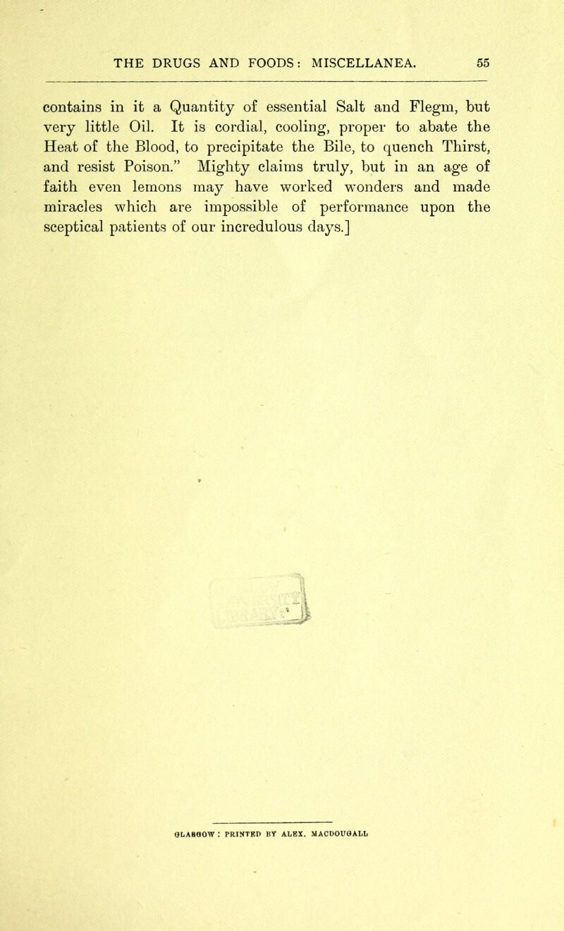 contains in it a Quantity of essential Salt and Flegm, but very little Oil. It is cordial, cooling, proper to abate the Heat of the Blood, to precipitate the Bile, to quench Thirst, and resist Poison.” Mighty claims truly, but in an age of faith even lemons may have worked wonders and made miracles which are impossible of performance upon the sceptical patients of our incredulous days.] GLASGOW : PRINTED BY ALEX, MACDOUGALL