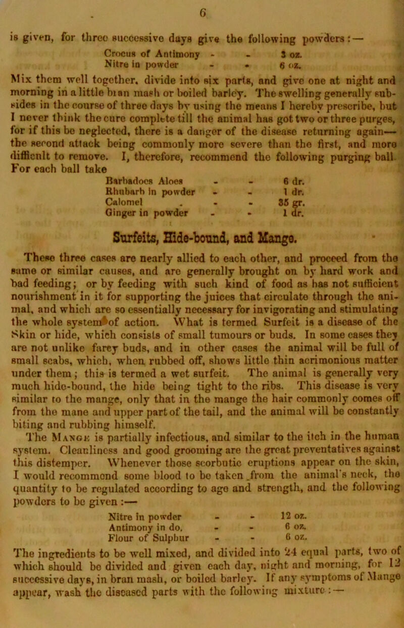 is given, for three successive days give the following powders: — Crocus of Antimony - Nitre in powder - 3 OK. • 6 <>z. Mix them well together, divide into six parts, and give one at night and morning in a little bian mash or boiled barley. The swelling generally sub- sides in the course of three days by using the means I hereby prescribe, but I never think the cure complete till the animal has got two or three purges, for if this be neglected, there is a danger of the disease returning again— the second attack being commonly more severe than the first, and more difficnlt to remove. I, therefore, recommend the following purging ball. For each ball take Barbadoes Aloes - - 6 dr. Rhubarb In powder - - 1 dr. Calomel . - - 35 gr. Ginger in powder - - 1 dr. Surfeits, Hide-bound, and Mange. These three cases are nearly allied to each other, and proceed from the same or similar causes, and arc generally brought on by hard work and bad feeding; or by feeding with such kind of food as has not sufficient nourishment in it for supporting the juices that circulate through the ani- mal. and which are so essentially necessary for invigorating and stimulating the whole system^of action. What is termed Surfeit is a disease of the Skin or hide, which consists of small tumours or buds. In some cases they are not unlike farcy buds, and in other cases the animal will be full of small scabs, which, when, rubbed off, shows little thin acrimonious matter under them ; this is termed a wet Burfeit. The animal is generally very much hide-bound, the hide being tight to the ribs. This disease is very similar to the mange, only that in the mange the hair commonly comes off from the mane and upper part of the tail, and the animal will be constantly biting and rubbing himself. The Makgk is partially infectious, and similar to the itch in the human system. Cleanliness and good grooming are the groat preventatives against this distemper. Whenever those scorbutic eruptions appear on the skin, I would recommend some blood to be taken .from the animal's neck, the quantity to be regulated according to ago and strength, and the following powders to be given :— Nitre in powder - - 12 or.. Antimony in do. . . 6 oz. Flour of Sulphur - - 0 oz. The ingredients to be well mixed, and divided into 24 equal parts, two of which should be divided and given each day, ni^ht and morning, for 12 successive days, in bran mash, or boiled barley. If any symptoms of Mange appear, wash the diseased parts with the following mixture : —