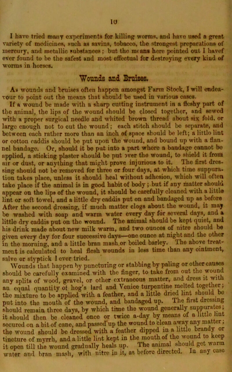 IU I have tried many experiments for killing worms, and have used a great variety of medicines, such as savins, tobacco, the strongest preparations of mercury, and metallic substances; but the m< ans here pointed out I havef ever found to he the safest and most effectual for destroying every kind of worms in horses. Wounds and Bruises. As wounds and bruises often happen amongst Farm Stock, I will endea- vour to point out the means that should be used in various cases. If a wound be made with a sharp cutting instrument in a fleshy part of the animal, the lips of the wound should bo closed together, and sewed with a proper surgical needle and whited brown thread about six fold, or large enough not to cut the wound; each stitch should be separate, and between each rather more than an inch of space should be left; a littlo lint or cotton caddis should be put upon the wound, and bound up with a flan- nel bandage. Or, should it be put iuto a part where a bandage cannot be applied, a sticking plaster should bo put Dver the wound, to shield it from air or dust, or anything that might prove injurious to it. The first dres- sing should not bo removed for three or four days, at which time suppura. tion takes place, unless it should heal without adhesion, which will often take place if the animal is in good habit of body; but if any matter shoula appear on the lips of the wound, it should be carefully cleaned with a littlo lint or soft towel, and a little dry caddis put on and bandaged up as before After the second dressing, if much matter clogs about the wound, it may be washed with soap and warm water every day for several days, and a little dry caddis put on the wound. The animal should be kept quiet, and his drink made about new milk warm, and two ounces of nitre should be given every day for four successive days—one ounce at night and the other in the morning, and a little bran mash or boiled barley. Ihe above treat- ment is calculated to heal flesh wounds in less time than any ointment, salve or styptiek 1 ever tried. Wounds that happen by puncturing or stabbing by paling or other causes should be carefully examined with the finger, to take from out the wound any splits of wood, gravel, or other extraneous matter, and dress it wit 1 an equal quantity of hog’s lard and Venice turpentine melted together; the mixture to bo applied with a feather, and a little dried lint should be put into the mouth of the wound, and bandaged up. The first dressing should remain three days, by which time the wound generally suppurates; it should then be cleanod once or twice a-day by means of a little lint secured on a bit of cane, and passed up the wound to clean away any matter; the wound should be dressed with a feather dipped in a little brandy or tincture of myrrh, and a little lint kept in the mouth of the wound to keep it open till the wound gradually heals up. The animal should get warm water and bran mash, with nitre in it, as before directed. In any case