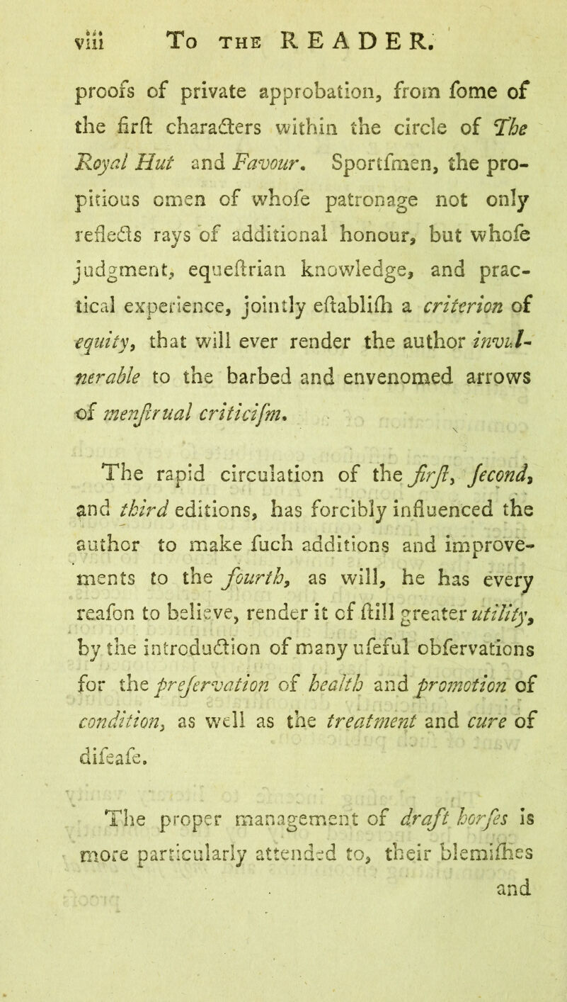 hi* proofs of private approbation, from fome of the firfi: characters within the circle of The Royal Hut and Favour. Sportfmen, the pro- pitious omen of whofe patronage not only refle&s rays of additional honour, but whole judgment, equeftrian knowledge, and prac- tical experience, jointly eftablilh a criterion of equity, that will ever render the author invul- nerable to the barbed and envenomed arrows of menjlrual criticifm. The rapid circulation of the JirJl, Jecond, and third editions, has forcibly influenced the author to make fuch additions and improve- ments to the fourth, as will, he has every reafon to believe, render it of Hill greater utilityt by the introduction of many ufeful obfervations for the prefervation of health and promotion of condition, as well as the treatment and cure of difeafe. The proper management of draft horfes is more particularly attended to, their blemiiKes and