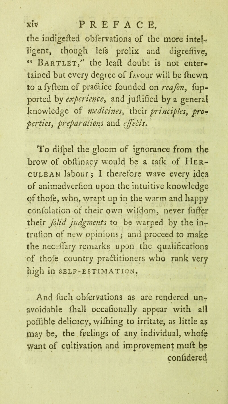 the indigefted obfervations of the more intel- ligent, though lefs prolix and digreffive, “ Bartlet,” the leaft doubt is not enter- tained but every degree of favour will be (hewn to a fyftem of practice founded on reafon, fup- ported by experience., and juflified by a general knowledge of medicines, their principles, pro- perties, preparations and effects. To difpel the gloom of ignorance from the brow of obftinacy would be a talk of Her- culean labour $ I therefore wave every idea of animadverfion upon the intuitive knowledge of thofe, whq, wrapt up in the warm and happy confolation of their own wifdom, never fuffer their folid judgments to be warped by the in- trillion of new opinions j and proceed to make the neceiTary remarks upon the qualifications of thofe country practitioners who rank very high in self-estimation. And fuch obfervations as are rendered un- avoidable (hall occafionally appear with all poffible delicacy, wifhing to irritate, as little as may be, the feelings of any individual, whole want of cultivation and improvement muft be confidered