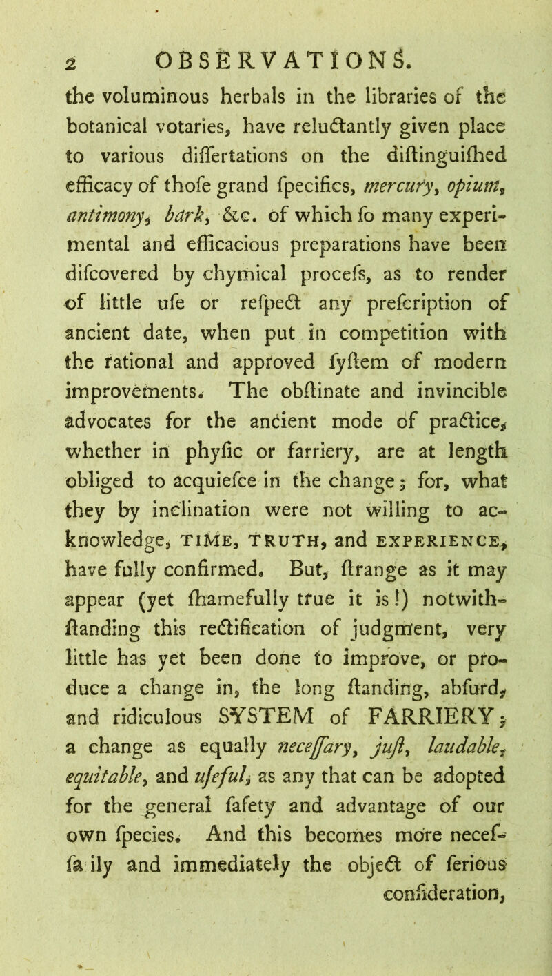 the voluminous herbals in the libraries of the botanical votaries, have reluctantly given place to various differtations on the diftinguifhed efficacy of thofe grand fpecifics, mercury, opium, antimony bark, See. of which fo many experi- mental and efficacious preparations have been difeovered by chymical procefs, as to render of little ufe or refpeCt any prefeription of ancient date, when put in competition with the rational and approved lyftem of modern improvements. The obftinate and invincible advocates for the andent mode of pradice, whether in phyfic or farriery, are at length obliged to acquiefce in the change j for, what they by inclination were not willing to ac- knowledge, TIME, TRUTH, and EXPERIENCE* have fully confirmed. But, ftrange as it may appear (yet lhamefully true it is!) notwith- ftanding this redifieation of judgment, very little has yet been done to improve, or pro- duce a change in, the long ftanding, abfurd* and ridiculous SYSTEM of FARRIERY j a change as equally necejfary, juft, laudablet equitable, and ufeful, as any that can be adopted for the general fafety and advantage of our own fpecies. And this becomes more necef- fa ily and immediately the objed of ferious confideration,