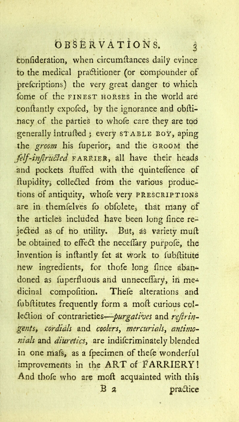 OBSERVATIONS. § fcbnfideration, when circumflances daily evince tb the medical practitioner (or compounder of prefcriptions) the very great danger tb which fome of the finest horses in the world are condantly expofed, by the ignorance and obdi- tiacy of the partied to whofe care they are tod generally intruded 3 every stable boy, aping the groom his fuperior, and the bRooM the felf-tnjlruSled farrier, all have their heads and pockets duffed with the quinteffence of dupidityj cdlle&ed from the Various produc- tions of antiquity, whofe very prescriptions are in themfelvbs fo obfolete* that many of the articles included have been Jong fince re- jected as of hb utility. But, as variety mud be obtained to effeCt the neceffary pufpofe, the invention is indaritly fet at work to fubditute new ingredients, for thofe long fince aban- doned as fuperfiuous and unneceffary, in me- dicinal compofition. Thefe alterations and fubditutes frequently form a mod: curious col- lection of contrarieties—-purgatives and rejirin- gents, cordials and coolers, mercurials, antimo- nials and diuretics, are indifcriminately blended in one mafs, as a fpecimen of thefe wonderful improvements in the ART of FARRIERY! And thofe who are mod acquainted with this B % practice