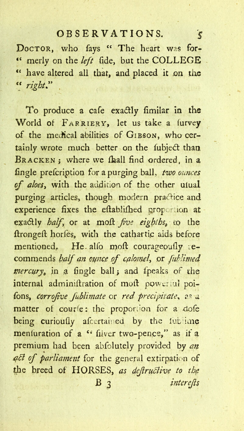 Doctor, who fays “ The heart was for— “ merly on the left fide, but the COLLEGE “ have altered all that, and placed it on the “ right” To produce a cafe exa&ly fimilar in the World of Farriery, let us take a furvey of the medical abilities of Gibson, who cer- tainly wrote much better on the fubjebt than Bracken ; where we fhall find ordered, in a fingle prefcription for a purging ball, two ounces of aloes, with the audition, of the other ulual purging articles, though modern pradfice and experience fixes the eftabhfhed proportion at exadllv half or at moft five eighths, to the ftrongeft hories, with the cathartic aids before mentioned, Healfo moft courageoufly re- commends half an ounce of calomel, or fuhlimed mercury\ in a fingle ball 5 and fpeaks of the internal adminiftration of moft powerful poi- fons, corrofive Jublimate or red precipitate, as a matter of courier the proportion for a -tiofe being curioufiy afcemioed by the fub kne meniuration of a “ fiiver two-pence,” as if a premium had been abfolutely provided by an pel of parliament for the general extirpation of the breed of HORSES, as defruclive to the B 3 interefs