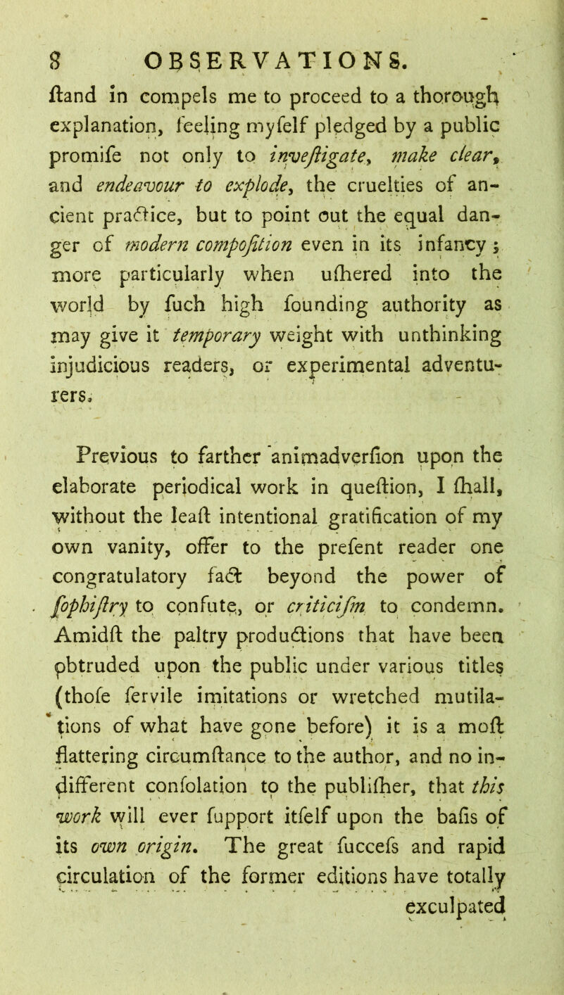 ftand in compels me to proceed to a thorough explanation, feeling myfelf pledged by a public promife not only to invejiigatey make clear, and endeavour to explode, the cruelties of an- cient pradice, but to point out the equal dan- ger of modern composition even in its infancy } more particularly when ufhered into the world by fuch high founding authority as may give it temporary weight with unthinking injudicious readers, or experimental adventu- rers. Previous to farther animadversion upon the elaborate periodical work in quedion, I fhall, without the lead intentional gratification of my own vanity, offer to the prefent reader one congratulatory fad beyond the power of [ophijlry to confute, or criticifm to condemn. Amidft the paltry productions that have been pbtruded upon the public under various titles (thofe fervile imitations or wretched mutila- tions of what have gone before) it is a mod: flattering circumdance to the author, and no in- different confolation to the publifher, that this •work will ever fupport itfelf upon the balls of its own origin. The great fuccefs and rapid circulation of the former editions have totally exculpated