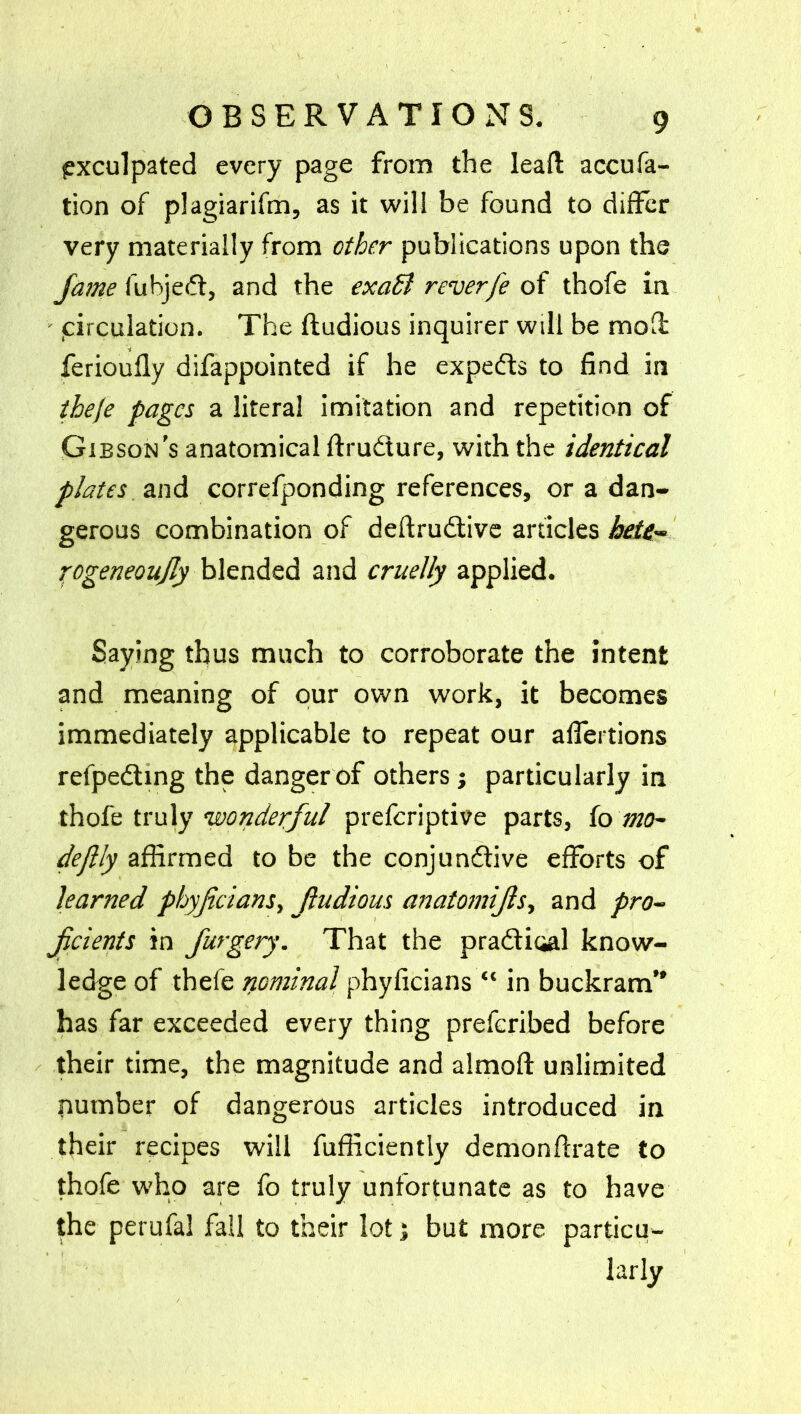 exculpated every page from the lead: accufa- tion of plagiarifm, as it will be found to differ very materially from other publications upon the fame fubjed, and the exaB reverfe of thofe in v circulation. The ftudious inquirer will be mod feriouffy difappointed if he expeds to find in theje pages a literal imitation and repetition of Gibson’s anatomical ftrudure, with the identical plates and correfponding references, or a dan- gerous combination of deftrudive articles hete- rogeneoujly blended and cruelly applied. Saying thus much to corroborate the intent and meaning of our own work, it becomes immediately applicable to repeat our affertions refpeding the danger of others j particularly in thofe truly 'wonderful preferiptive parts, fo mo- deftly affirmed to be the conjundive efforts of learned phyficians, Jtudious anatomifis, and pro- ficients in furgery. That the pradioal know- ledge of thefe nominal phyficians “ in buckram” has far exceeded every thing preferibed before their time, the magnitude and almoft unlimited number of dangerous articles introduced in their recipes will fufficiently demonffrate to thofe who are fo truly unfortunate as to have the perufal fail to their lot; but more particu- larly