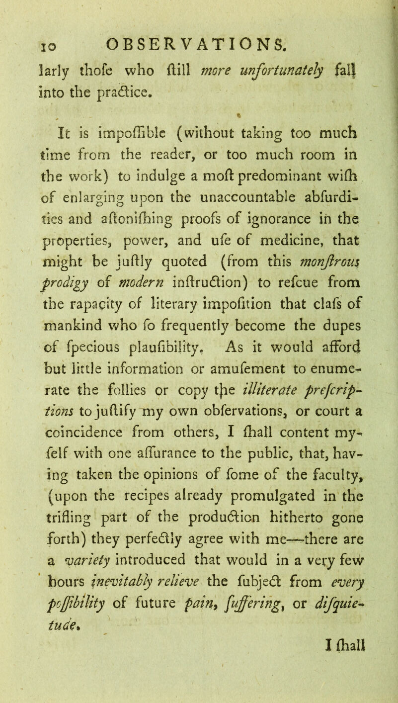larly thofc who dill more unfortunately falj into the pradice. It is impoffible (without taking too much time from the reader, or too much room in the work) to indulge a moft predominant wifh of enlarging upon the unaccountable abfurdi- ties and aftonifhing proofs of ignorance in the properties, power, and ufe of medicine, that might be juftly quoted (from this monjlrom prodigy of modern inftrudion) to refcue from the rapacity of literary impofition that clafs of mankind who fo frequently become the dupes of fpecious plaufibility. As it would afford but little information or amufement to enume- rate the follies or copy tjie illiterate preemp- tions tojuflify my own obfervations, or court a coincidence from others, I fhall content my- felf with one afiurance to the public, that, hav- ing taken the opinions of fome of the faculty, (upon the recipes already promulgated in the trifling part of the produdion hitherto gone forth) they perfedly agree with me—-there are a variety introduced that would in a very few hours inevitably relieve the fubjed from every pofjibtlity of future pain, [offering, or difquie- tude»