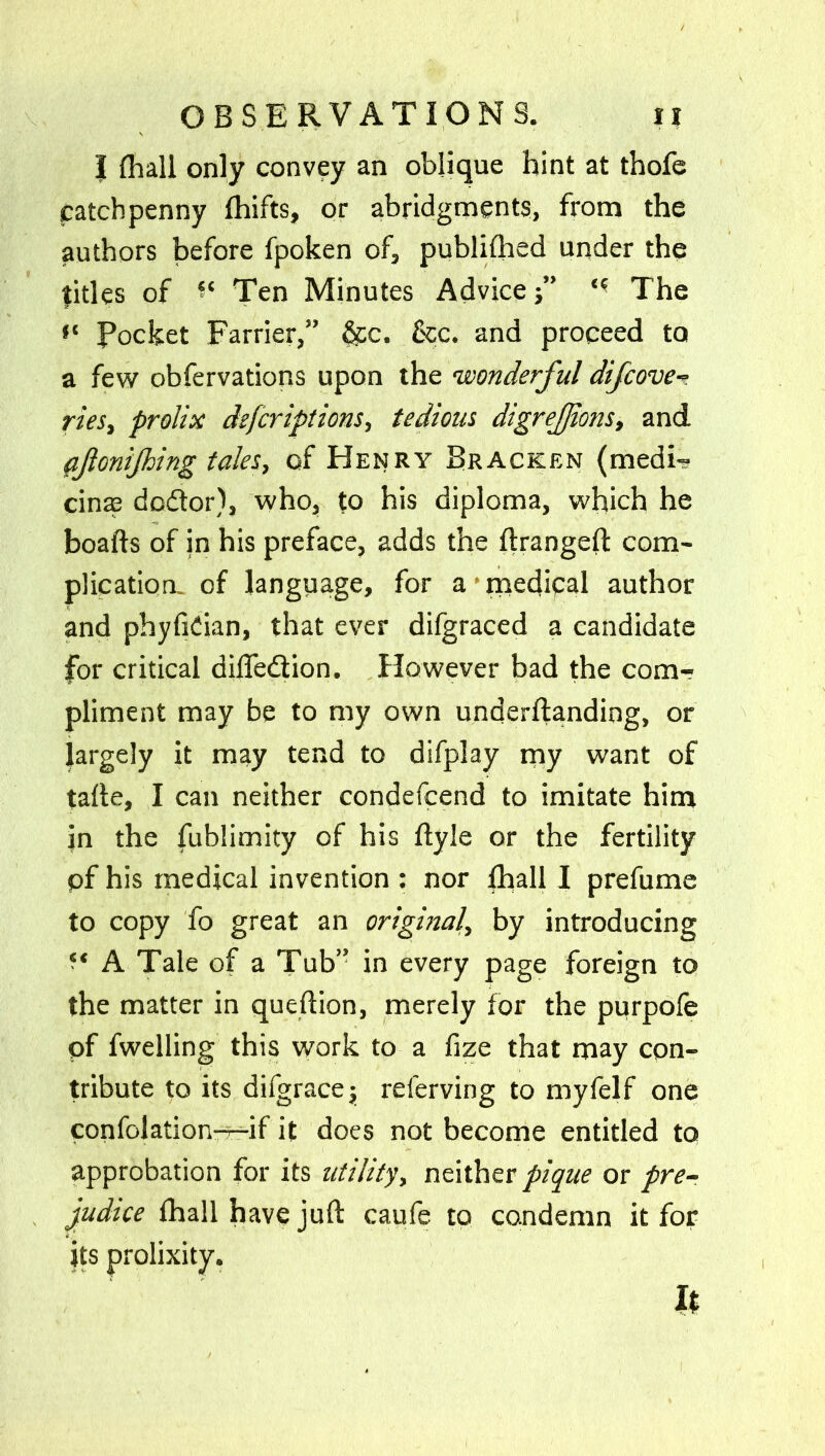 I (hall only convey an oblique hint at thofe catchpenny fhifts, or abridgments, from the authors before fpoken of, publifhed under the titles of Ten Minutes Advice‘ ■ The f‘ Pocket Farrier,” &c. &c. and proceed to a few obfervations upon the 'wonderful difcove- ries, prolix deferiptions, tedious digrejjions, and fjlonijhing tales, of Henry Bracken (medi- cine dodor), who, to his diploma, which he boafts of in his preface, adds the ftrangeft com- plication. of language, for a medical author and phyfidan, that ever difgraced a candidate for critical diffedion. However bad the com- pliment may be to my own underftanding, or largely it may tend to difplay my want of talle, I can neither condefcend to imitate him in the fublimity of his flyle or the fertility pf his medical invention : nor fhall I prefume to copy fo great an original, by introducing A Tale of a Tub” in every page foreign to the matter in queftion, merely for the purpofe pf fwelling this work to a fize that may con- tribute to its difgracej referving to myfelf one confolation—if it does not become entitled to approbation for its utility, neither pique or pre- judice fhall have juft caufe to condemn it for its prolixity. h