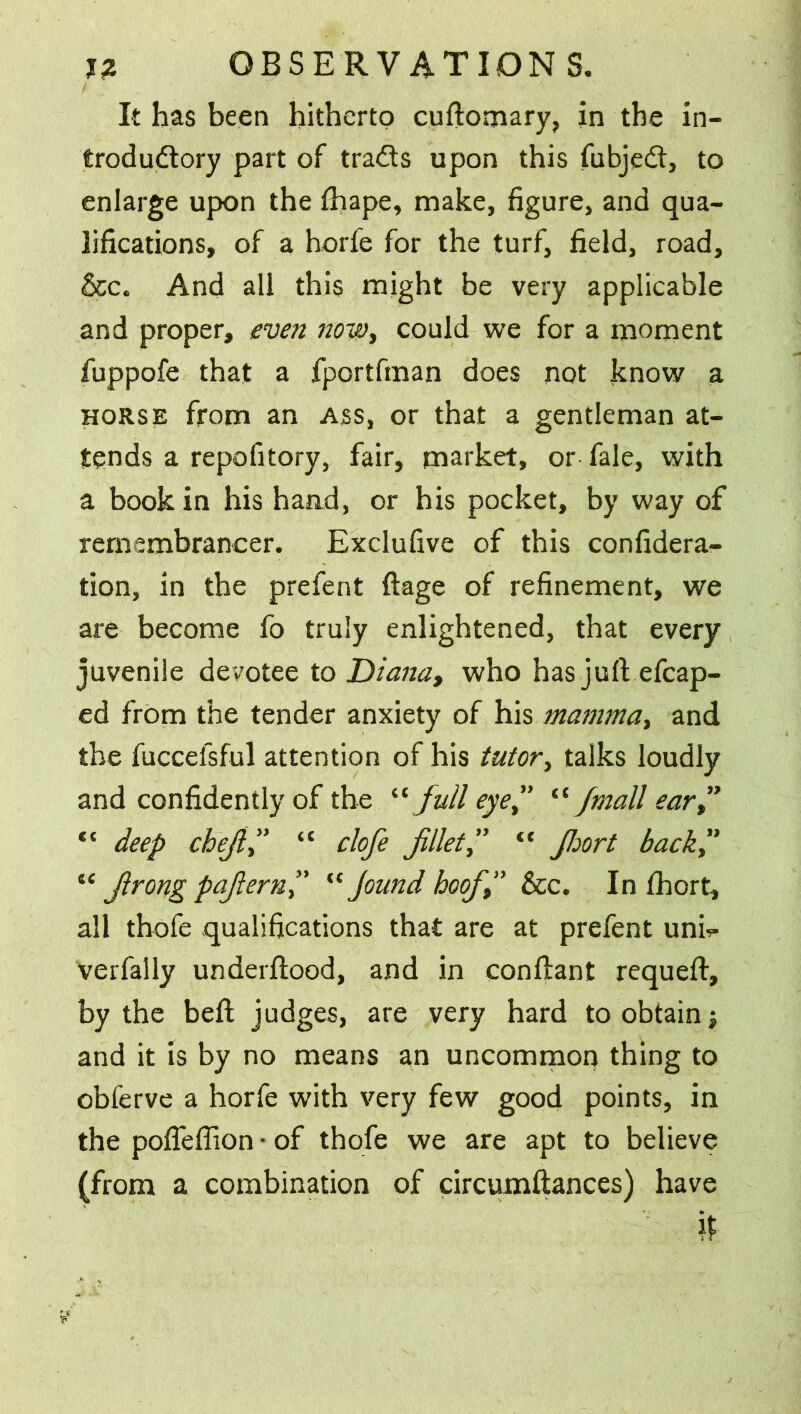 It has been hitherto cuftomary, in the in- troductory part of traCts upon this fubjeCt, to enlarge upon the ftiape, make, figure, and qua- lifications, of a horfe for the turf, field, road, &c. And all this might be very applicable and proper, even now, could we for a moment fuppofe that a fportfman does not know a horse from an ass, or that a gentleman at- tends a repofitory, fair, market, or fale, with a book in his hand, or his pocket, by way of remembrancer. Exclufive of this confidera- tion, in the prefent ftage of refinement, we are become fo truly enlightened, that every juvenile devotee to Diana, who has juft efcap- ed from the tender anxiety of his mamma, and the fuccefsful attention of his tutor, talks loudly and confidently of the “full eye” “ymall ear” “ deep chefi,” “ clofe fillet,” “ Jhort back ” iC firong pafiern” “ Jound hoofi9” &c. In fhort, all thofe qualifications that are at prefent unh- verfally underftood, and in conftant requeft, by the beft judges, are very hard to obtain; and it is by no means an uncommon thing to obferve a horfe with very few good points, in the pofleflion • of thofe we are apt to believe (from a combination of circumftances) have ir