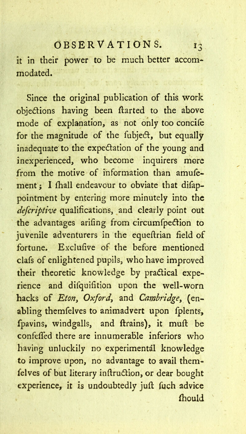 it in their power to be much better accom- modated. Since the original publication of this work objections having been ftarted to the above mode of explanation, as not only too concife for the magnitude of the fubjed, but equally inadequate to the expectation of the young and inexperienced, who become inquirers more from the motive of information than amufe- ment j I fhall endeavour to obviate that difap- pointment by entering more minutely into the defcriptive qualifications, and clearly point out the advantages arifing from circumfpedion to juvenile adventurers in the equeftrian field of fortune. Exclufive of the before mentioned clafs of enlightened pupils, who have improved their theoretic knowledge by pradical expe- rience and difquifition upon the well-worn hacks of Eton, Oxford, and Cambridge, (en- abling themfelves to animadvert upon fplents, fpavins, windgalls, and ftrains), it muft be confefled there are innumerable inferiors who having unluckily no experimental knowledge to improve upon, no advantage to avail them- felves of but literary inftrudion, or dear bought experience, it is undoubtedly juft fuch advice Ihould