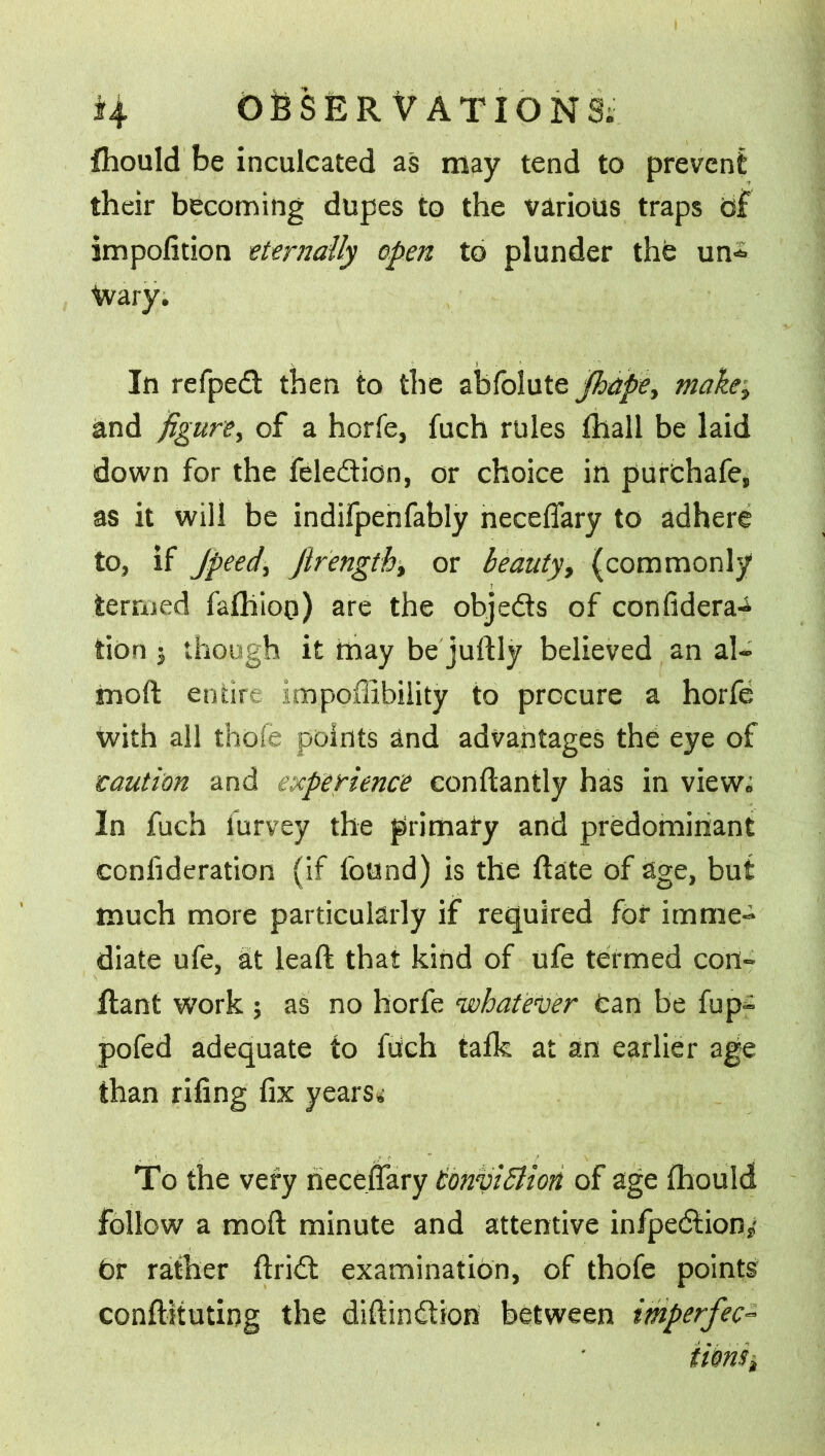 Ihould be inculcated as may tend to prevent their becoming dupes to the various traps of impofition eternally open to plunder the un=> Wary. In refped then to the abfolute Jhape, make3 and figure, of a horfe, fuch rules lhall be laid down for the feledion, or choice in purthafe, as it will be indifpenfably necefiary to adhere to, if Jpeed, Jlrength, or beauty, (commonly termed falhioo) are the objeds of confidera-^ tion 3 though it may be juftly believed an al- moft entire impoffibility to procure a horfe with all thofe points and advantages the eye of saurian and experience conftantly has in view; In fuch iurvey the primary and predominant confideration (if found) is the date of age, but much more particularly if required for imme- diate ufe, at leaft that kind of ufe termed con- Rant work ; as no horfe whatever tan be fup- pofed adequate to ftich talk at an earlier age than riling fix years; To the very necefiary ConviSlion of age Ihould follow a moil minute and attentive infpedion/ t>r rather firid examination, of thofe points confiituting the diftindion between imperfec- tion^