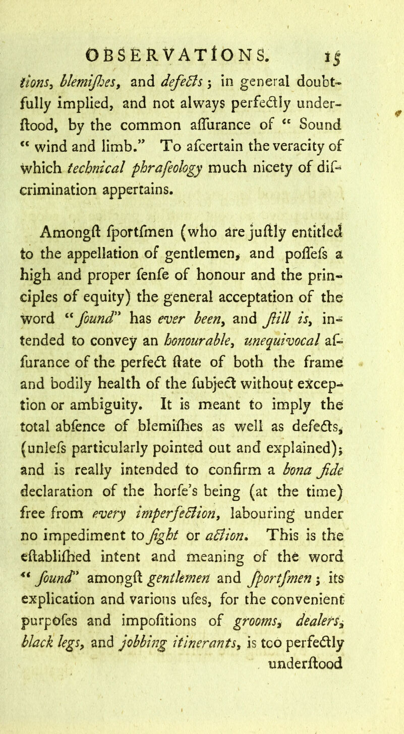 (tons, blemijhes, and defeBs; in general doubt- fully implied, and not always perfedly under- flood, by the common afturance of “ Sound wind and limb.” To afcertain the veracity of which technical phrafeology much nicety of dif> crimination appertains. Amongft fportfmen (who are juftly entitled to the appellation of gentlemen* and polfefs a high and proper fenfe of honour and the prin- ciples of equity) the general acceptation of the word “ found has ever been, and Jiill is, in- tended to convey an honourable, unequivocal af~ furance of the perfed date of both the frame and bodily health of the fubject without excep- tion or ambiguity. It is meant to imply the total abfence of blemifhes as well as defeds* (unlefs particularly pointed out and explained); and is really intended to confirm a bona Jide declaration of the horfe’s being (at the time) free from every imperfeBion, labouring under no impediment to Jig hi or aBion. This is the eftablifbed intent and meaning of the word found' amongft gentlemen and fportfmen; its explication and various ufes, for the convenient purpOfes and impofitions of grooms, dealers, black legs, and jobbing itinerants, is too perfedly underfitood