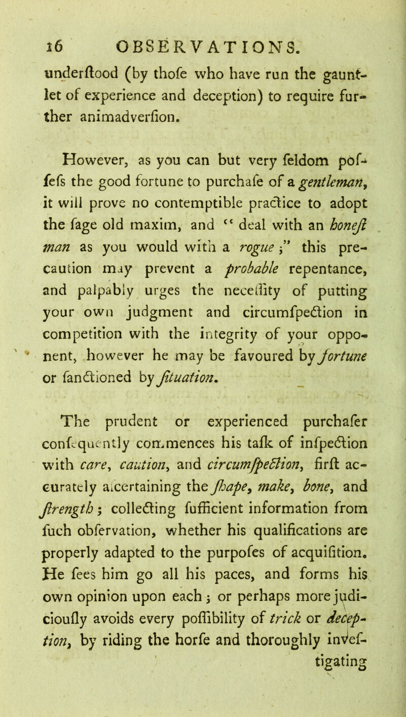 underflood (by thofe who have run the gaunt- let of experience and deception) to require fur- ther animadverfion. However, as you can but very feldom pofi* fefs the good fortune to purchafe of a gentleman, it will prove no contemptible practice to adopt the fage old maxim, and {< deal with an honejl man as you would with a rogue ” this pre- caution may prevent a probable repentance, and palpably urges the neceffity of putting your own judgment and circumfpedtion in competition with the integrity of your oppo- nent, however he may be favoured by fortune or Sanctioned by Jituation. The prudent or experienced purchafer confcquently commences his talk of infpeClion with care, caution, and circumfpeblion, firft ac- curately ascertaining the Jhape, make, bone, and Jlrength; collecting Sufficient information from fuch observation, whether his qualifications are properly adapted to the purpofes of acquifition. He fees him go all his paces, and forms his own opinion upon each or perhaps moreji^di- cioufly avoids every poffibility of trick or decep- tion) by riding the horfe and thoroughly inves- tigating