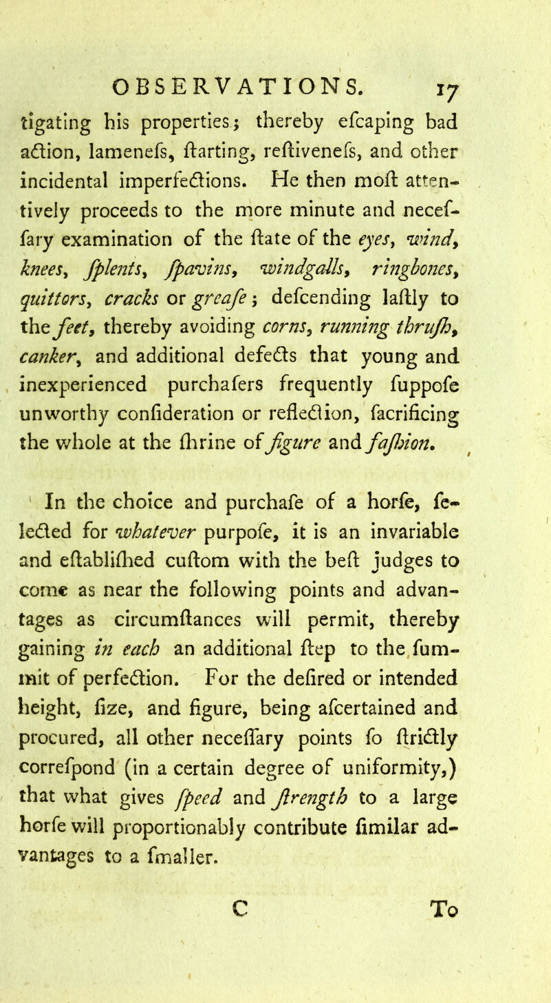 ligating his properties? thereby efcaping bad action, lamenefs, (farting, reftivenefs, and other incidental imperfections. He then mofit atten- tively proceeds to the more minute and necef- fary examination of the date of the eyes, windy knees, fplents, /pawns, windgalls, ringbones, quittors, cracks or greafe ? defcending laftly to the feet, thereby avoiding corns, running thrufht canker, and additional defeCts that young and inexperienced purchafers frequently fuppofe unworthy confederation or reflection, facrificing the whole at the (brine of figure and fajhion. In the choice and purchafe of a horfe, fe- leCted for whatever purpofe, it is an invariable and e(tabli(hed cuftom with the bed; judges to come as near the following points and advan- tages as circumftances will permit, thereby gaining in each an additional (tep to the fum- mit of perfection. For the defired or intended height, (ize, and figure, being afcertained and procured, all other neceflary points fo flriCtly correfpond (in a certain degree of uniformity,) that what gives /peed and Jlrength to a large horfe will proportionably contribute fimilar ad- vantages to a fmaller. C To