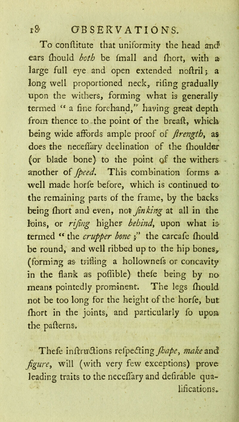 To conftitute that uniformity the head and ears fhould both be fmall and fhort, with a large full eye and open extended noftril; a long well proportioned neck, riling gradually upon the withers, forming what is generally termed “ a fine forehand,” having great depth from! thence to the point of the breaft, which being wide affords ample proof of firength, as does the neceffa:ry declination of the fhoulder (or blade bone) to the point of the withers another of fpeed. This combination forms a well made horfe before, which is continued to the remaining parts of the frame, by the backs being Ihort and even, not Jinking at all in the loins, or rifing higher behind, upon what is termed “ the crupper bone j” the carcafe fhould be round, and well ribbed up to the hip bones* (forming as- trifling a hollownefs or concavity in the flank as poffible) thefe being by no means pointedly prominent. The legs fhould not be too long for the height of the horfe, but fhort in the joints, and particularly fo upon* the patterns. Thefe inftrudtions relpedting Jhape> make and figure, will (with very few exceptions) prove leading traits to the neceffary and defirable qua- lifications..