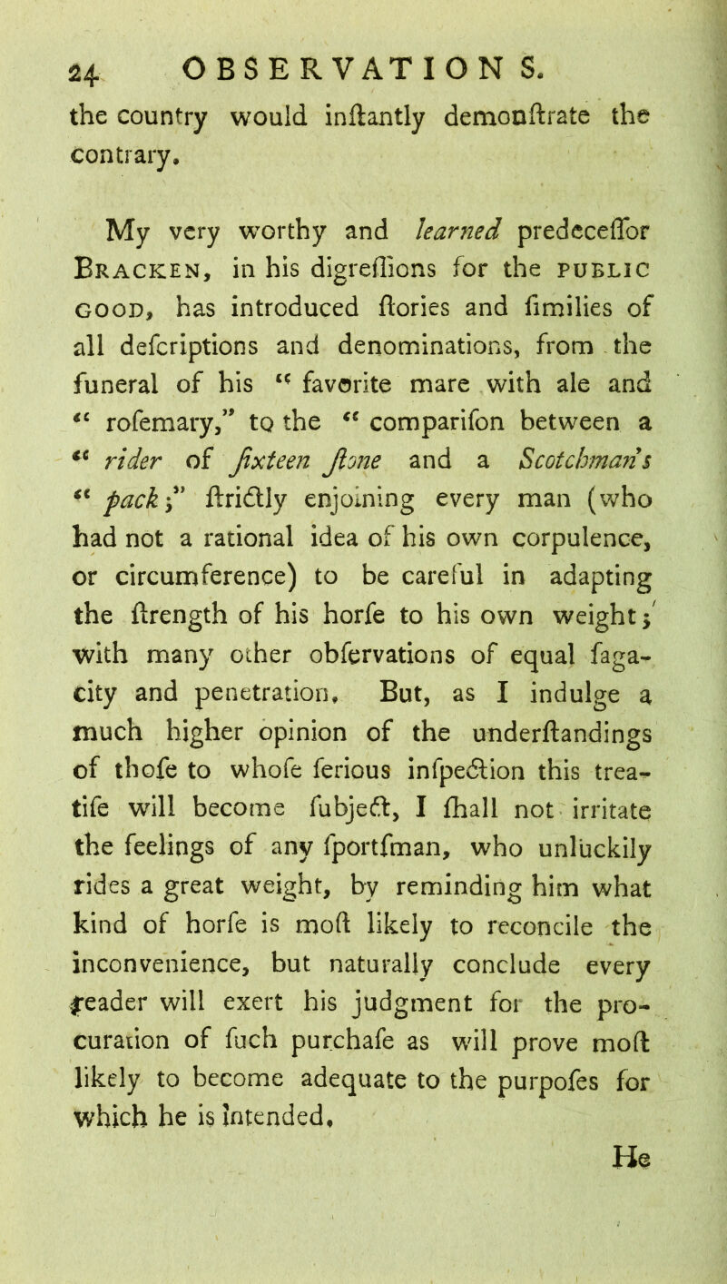 the country would inftantly demonftrate the contrary. My very worthy and learned predeceftbr Bracken, in his digreftions for the public good, has introduced dories and fimilies of all defcriptions and denominations, from the funeral of his favorite mare with ale and “ rofemary,” to the comparifon between a te rider of jixteen Jlone and a Scotchmans “ pack-d' ftri&ly enjoining every man (who had not a rational idea of his own corpulence, or circumference) to be careful in adapting the ftrength of his horfe to his own weight j with many other obfervations of equal faga- city and penetration. But, as I indulge a much higher opinion of the underftandings of thofe to whofe ferious infpedlion this trea- tife will become fubjeft, I {hall not irritate the feelings of any fportfman, who unluckily rides a great weight, by reminding him what kind of horfe is moft likely to reconcile the inconvenience, but naturally conclude every sjreader will exert his judgment for the pro- curation of fuch purchafe as will prove moft likely to become adequate to the purpofes for which he is intended. He