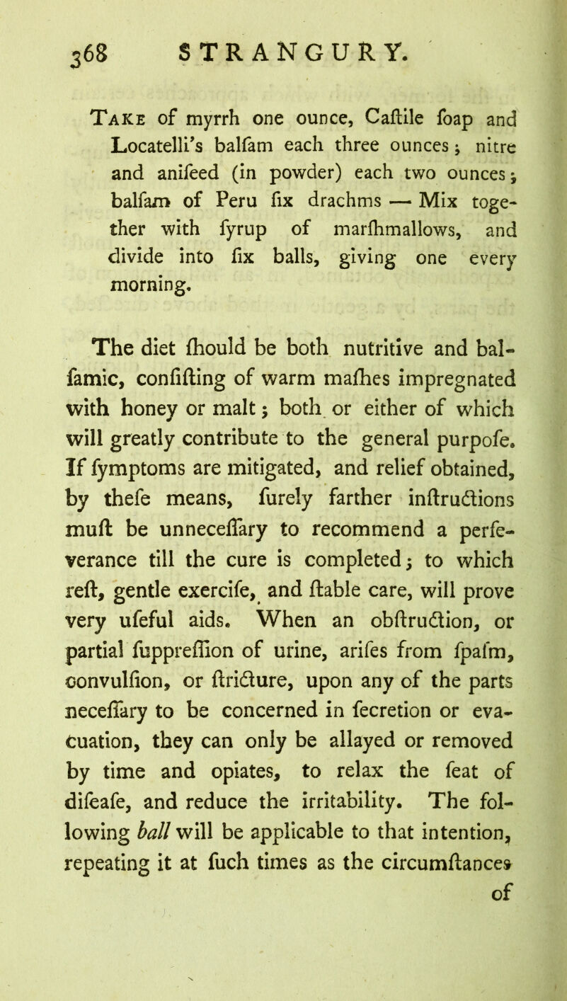 Take of myrrh one ounce, Caftile foap and Locatelli’s balfam each three ounces; nitre and anifeed (in powder) each two ounces j balfam of Peru fix drachms — Mix toge- ther with fyrup of marlhmallows, and divide into fix balls, giving one every morning. The diet fhould be both nutritive and bal- famic, confifting of warm mafhes impregnated with honey or malt j both or either of which will greatly contribute to the general purpofe. If fymptoms are mitigated, and relief obtained, by thefe means, Purely farther inftru&ions mud be unnecefiary to recommend a perfe- verance till the cure is completed; to which reft, gentle exercife, and liable care, will prove very ufeful aids. When an obftrudtion, or partial fupprefilon of urine, arifes from fpal'm, oonvulfion, or ftridture, upon any of the parts necefiary to be concerned in fecretion or eva- cuation, they can only be allayed or removed by time and opiates, to relax the feat of difeafe, and reduce the irritability. The fol- lowing ball will be applicable to that intention, repeating it at fuch times as the circumftance* of