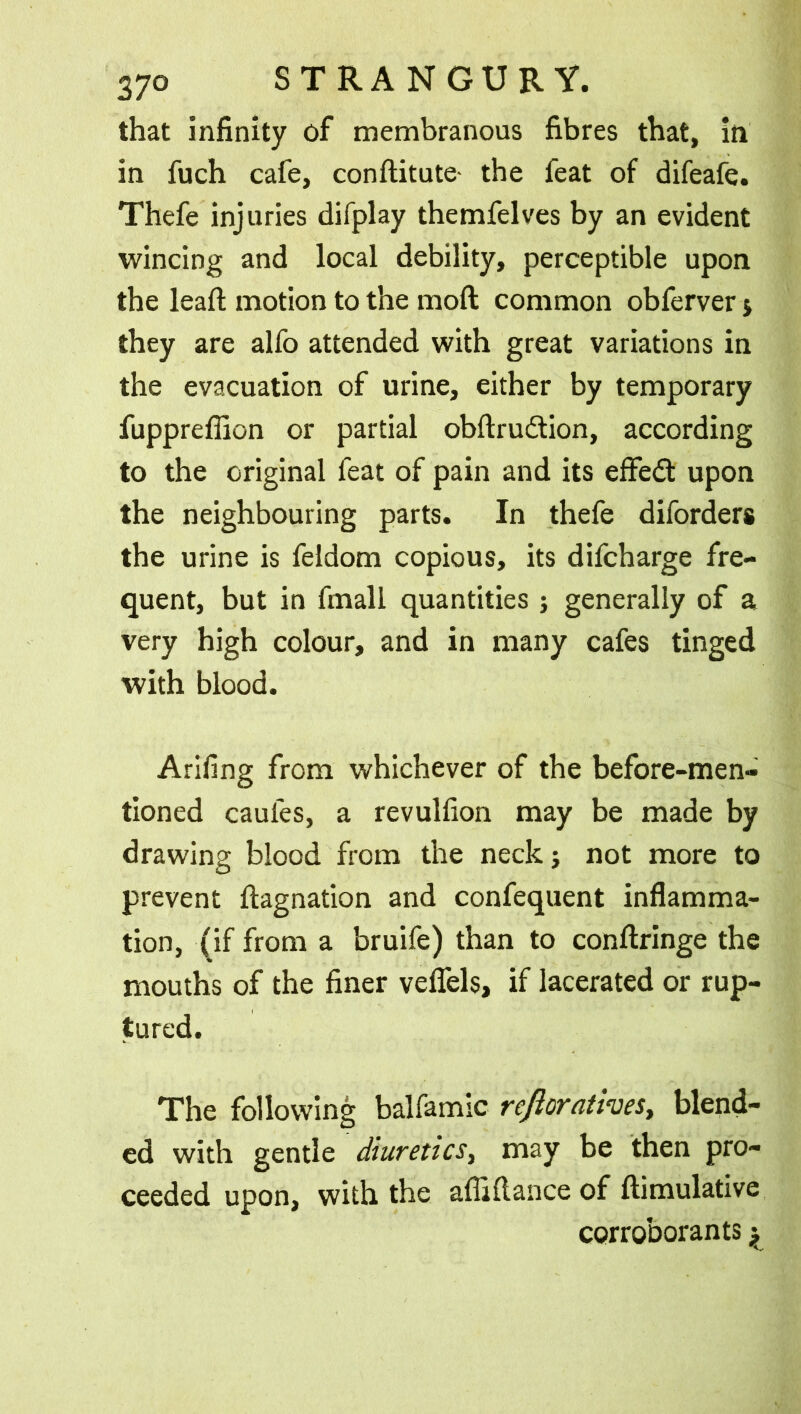 that infinity of membranous fibres that, in in fuch cafe, conftitute- the feat of difeafe. Thefe injuries difplay themfelves by an evident wincing and local debility, perceptible upon the lead; motion to the moft common obferver j they are alfo attended with great variations in the evacuation of urine, either by temporary fuppreffion or partial obftrudtion, according to the original feat of pain and its effect upon the neighbouring parts. In thefe diforders the urine is feldom copious, its difcharge fre- quent, but in fmall quantities ; generally of a very high colour, and in many cafes tinged with blood. Arifing from whichever of the before-men- tioned caufes, a revulfion may be made by drawing blood from the neck} not more to prevent ftagnation and confequent inflamma- tion, (if from a bruife) than to conftringe the mouths of the finer veflels, if lacerated or rup- tured. The following balfamic refiorntives, blend- ed with gentle diuretics, may be then pro- ceeded upon, with the afliflance of ftimulative corroborants y