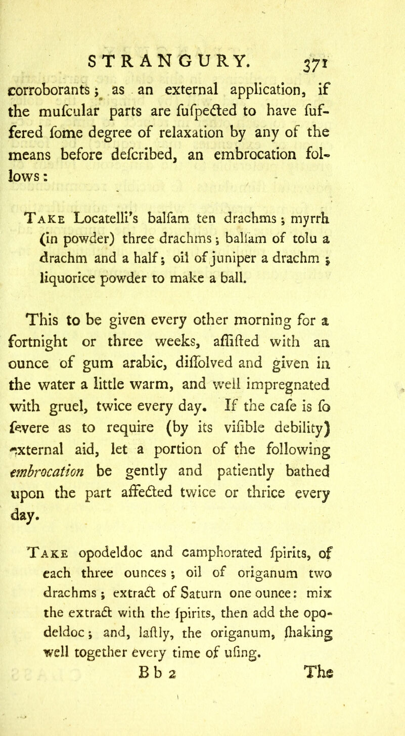 corroborants; as an external application if the mufcular parts are fufpedted to have fuf- fered fome degree of relaxation by any of the means before defcribed, an embrocation fol- lows : Take Locatelli’s balfam ten drachms; myrrh (in powder) three drachms; baliam of tolu a drachm and a half; oil of juniper a drachm j liquorice powder to make a ball. This to be given every other morning for a fortnight or three weeks, affifted with an ounce of gum arabic, diffolved and given in the water a little warm, and well impregnated with gruel, twice every day. If the cafe is fo fcvere as to require (by its viable debility) -.xternal aid, let a portion of the following embrocation be gently and patiently bathed upon the part affedted twice or thrice every day. Take opodeldoc and camphorated fpirits, of each three ounces; oil of origanum two drachms; extradt of Saturn one ounce: mix the extradt with the fpirits, then add the opo- deldoc ; and, laftly, the origanum, ihaking well together every time of ufing. Bb 2 Ths