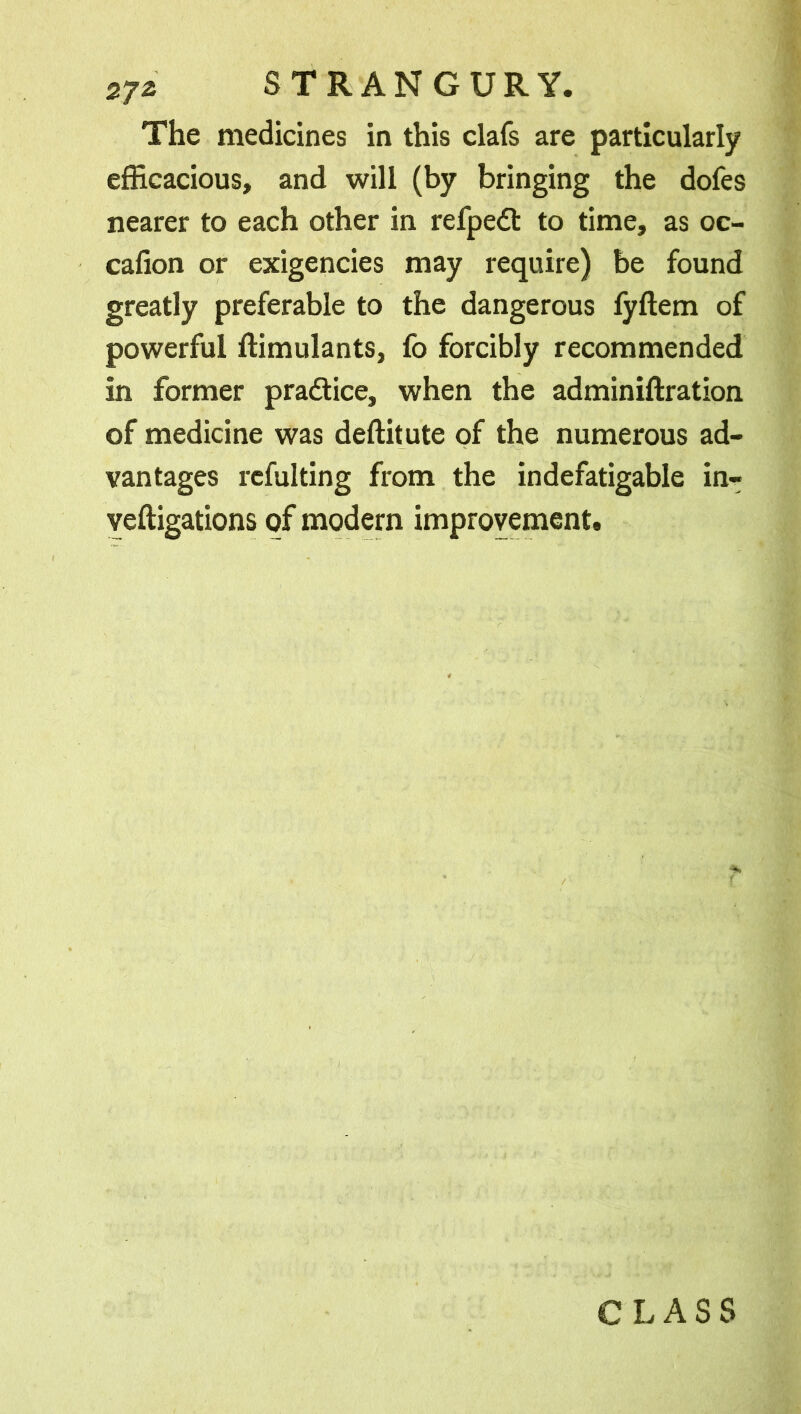 The medicines in this clafs are particularly efficacious, and will (by bringing the dofes nearer to each other in refpedt to time, as oc- cafion or exigencies may require) be found greatly preferable to the dangerous lyftem of powerful ffimulants, fo forcibly recommended in former pra&ice, when the adminiftration of medicine was deftitute of the numerous ad- vantages refulting from the indefatigable in- veftigations of modern improvement. CLASS