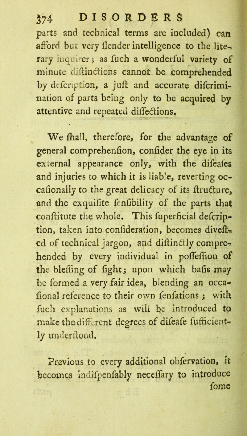 parts and technical terms are included) can afford but very flender intelligence to the lite-» rary inquirer; as fuch a wonderful variety of minute dlftin&ions cannot be comprehended by defcription, a juft and accurate difcrimi- nation of parts being only to be acquired by attentive and repeated diffedlions. We fhail, therefore, for the advantage of general comprehenfion, confider the eye in its external appearance only, with the difeales and injuries to which it is liab’e, reverting oc- cafionally to the great delicacy of its ftrudture, and the exquifite fenfibility of the parts that conftitute the whole. This fuperficial defcrip- tion, taken into confideration, becomes divefts ed of technical jargon, and diftintily compre- hended by every individual in pofteflion of the bleffing of fight4 upon which bafts may be formed a very fair idea, blending an occa-? iional reference to their own fenfations > with fuch explanations as will be introduced to make the different degrees of difeafe fufficient- ly underftood. Previous to every additional obfervation, it becomes indifjpenfably neceflary to introduce fome