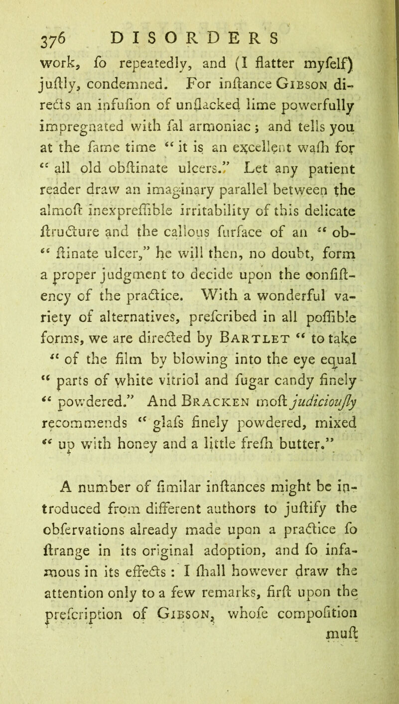 work, fo repeatedly, and (I flatter myfelf) juflly, condemned. For inftance Gibson di- reds an infufion of unflacked lime powerfully impregnated with fal arrponiac ; and tells you at the fame time “ it is an excellent wafh for “ ail old obftinate ulcers.!’ Let any patient reader draw an imaginary parallel between the almoft inexpreflible irritability of this delicate ftrudure and the callous furface of an 4‘ ob- “ flinate ulcer,” he will then, no doubt, form a proper judgment to decide upon the oonfift- ency of the pradice. With a wonderful va- riety of alternatives, prefcribed in all poflible forms, we are direded by Bartlet “ to take u of the film by blowing into the eye equal “ parts of white vitriol and fugar candy finely “ powdered.” And Bracken mod judicioitjly recommends “ glafs finely powdered, mixed *e up with honey and a little frefh butter.” A number of fimilar inftances might be in- troduced from different authors to juftify the obfervations already made upon a pradice fo ftrange in its original adoption, and fo infa- mous in its effeds : I fhall however draw the attention only to a few remarks, firfc upon the prefcription of Gibson, whofe compofition mull