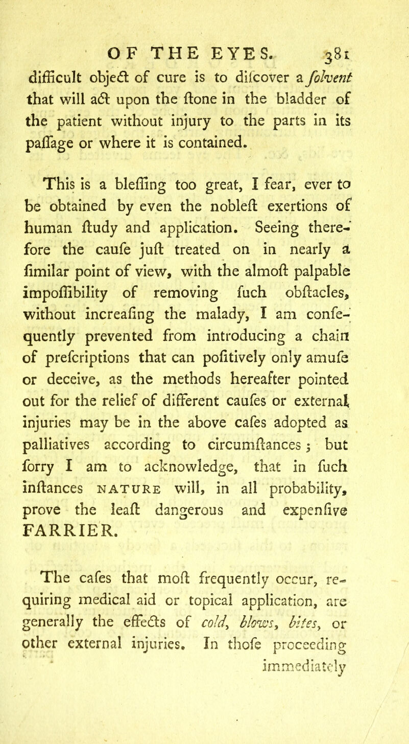 difficult objedl of cure is to discover a folvent that will a6l upon the ftone in the bladder of the patient without injury to the parts in its paffage or where it is contained. This is a bleffing too great, I fear, ever to be obtained by even the nobleft exertions of human ftudy and application. Seeing there- fore the caufe juft treated on in nearly a limilar point of view, with the almoft palpable impoffibility of removing fuch obftacles, without increaftng the malady, I am confe- quently prevented from introducing a chain of prefcriptions that can pofitively only amufe or deceive, as the methods hereafter pointed out for the relief of different caufes or external injuries may be in the above cafes adopted as palliatives according to circumftances; but forry I am to acknowledge, that in fuch inftances nature will, in all probability, prove the leaft dangerous and expen live FARRIER. The cafes that moft frequently occur, re- quiring medical aid or topical application, are generally the effe&s of cold, blows, bites, or other external injuries. In thofe proceeding immediately