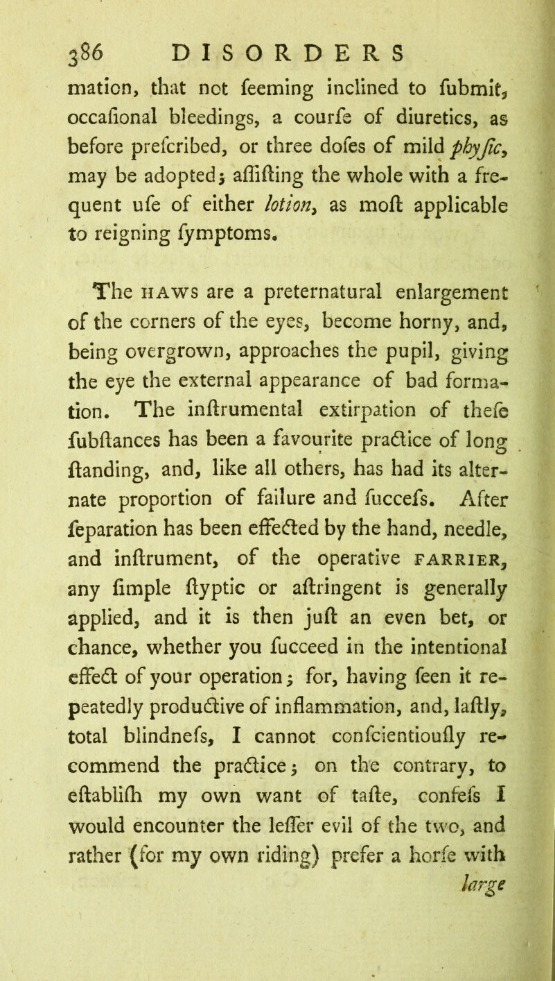 maticn, that not feeming inclined to fubmit, occafional bleedings, a courfe of diuretics, as before prefcribed, or three dofes of mild phyjlc, may be adopted; abiding the whole with a fre- quent ufe of either lotion, as mod applicable to reigning fymptoms. The haws are a preternatural enlargement of the corners of the eyes, become horny, and, being overgrown, approaches the pupil, giving the eye the external appearance of bad forma- tion. The indrumental extirpation of thefe fubdances has been a favourite practice of long ftanding, and, like all others, has had its alter- nate proportion of failure and fuccefs. After feparation has been effected by the hand, needle, and indrument, of the operative farrier, any fimple dyptic or abringent is generally applied, and it is then jud an even bet, or chance, whether you fucceed in the intentional effedb of your operation; for, having feen it re- peatedly produ&ive of inflammation, and, laflly, total blindnefs, I cannot confcientioufly re- commend the practice; on the contrary, to edablifli my own want of tade, confefs I would encounter the lefler evil of the two, and rather (for my own riding) prefer a horfe with large