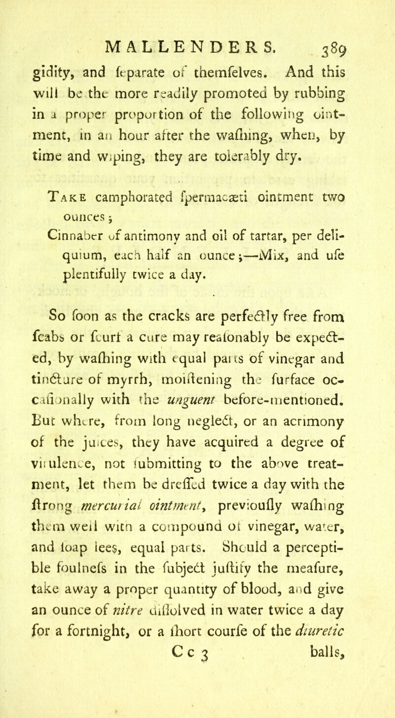 gidity, and fepara.te of themfelves. And this will be the more readily promoted by rubbing in a proper proportion of the following oint- ment, in an hour after the wafhing, when, by time and Wiping, they are tolerably dry. Take camphorated fpermacaeti ointment two ounces; Cinnaber of antimony and oil of tartar, per deli- quium, each half an ounce;—Mix, and ufe plentifully twice a day. So foon as the cracks are perfedfly free from fcabs or Hurt a cure may reatonably be expect- ed, by wafhing with equal pans of vinegar and tindture of myrrh, moiftening the furface oc- caiianally with the unguent before-mentioned. But where, from long negleCt, or an acrimony of the juices, they have acquired a degree of virulence, not iubmitting to the above treat- ment, let them be dreffed twice a day with the flrong mercurial ointment, previoufly wafhing them well witn a compound ot vinegar, water, and loap iee$, equal parts. Should a percepti- ble fbulnefs in the fubjedt juftify the meafure, take away a proper quantity of blood, and give an ounce of nitre ddiotved in water twice a day for a fortnight, or a fhort courfe of the diuretic C c 3 balls.