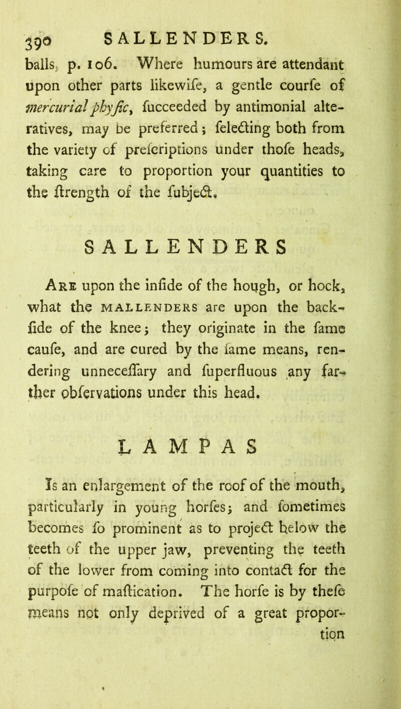 balls p. 106. Where humours are attendant upon other parts likewife, a gentle courfe of mercurialphyJiC) fucceeded by antimonial alte- ratives, may be preferred; fele&ing both from the variety of preferiptions under thofe heads, taking care to proportion your quantities to the flrength of the fubjedt, SALLENDERS Are upon the infide of the hough, or hock, what the mallenders are upon the back- fide of the knee; they originate in the fame caufe, and are cured by the lame means, ren- dering unnecelTary and fuperfluous any far- ther obfervations under this head. LAMPAS Is an enlargement of the roof of the mouth, particularly in young horfesj and fometimes becomes fo prominent as to project he low the teeth of the upper jaw, preventing the teeth of the lower from coming into contact for the purpole of maftication. The horfe is by thefe means not only deprived of a great propor-