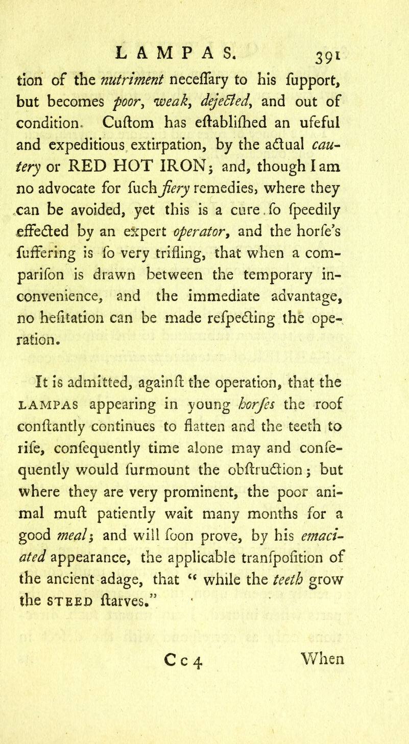 tion of the nutriment neceflary to his fupport, but becomes poor, weak, dejetted, and out of condition- Cuftom has eftablifhed an ufeful and expeditious extirpation, by the adtual cau- tery or RED HOT IRON; and, though lam no advocate for {\xchjiery remedies, where they can be avoided, yet this is a cure fo fpeedily effected by an expert operator, and the horfe’s fuffering is fo very trifling, that when a com- parifon is drawn between the temporary in- convenience, and the immediate advantage, no hefitation can be made refpe&ing the ope- ration. It is admitted, againfl the operation, that the pampas appearing in young horjes the roof conftantly continues to flatten and the teeth to rife, confequently time alone may and confe- quently would furmount the obftrudtion; but where they are very prominent, the poor ani- mal muff patiently wait many months for a good meal 1 and will foon prove, by his emaci- ated appearance, the applicable tranfpofition of the ancient adage, that “ while the teeth grow the steep flarves.” C c 4 When