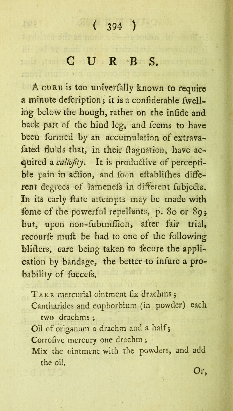 CURBS. A curb is too univerfally known to require a minute defcription 5 it is a confiderable fwell- ing below the hough, rather on the infide and back part of the hind leg, and feems to have been formed by an accumulation of extrava- fated fluids that, in their ftagnation, have ac- quired a callojity. It is productive of percepti- ble pain in aClion, and focn eftablifhes diffe- rent degrees of lamenefs in different fubjedts. In its early ftate attempts may be made with fome of the powerful repellents, p. 80 or 89; but, upon non-fubmiflion, after fair trial, recourfe muft be had to one of the following blifters, care being taken to fecure the appli- cation by bandage, the better to infure a pro- bability of fuccefs. Take mercurial ointment fix drachms; Cantharides and euphorbium (in powder) each two drachms; Oil of origanum a drachm and a half; Corrofive mercury one drachm ; Mix the ointment with the powders, and add the oil. Or,