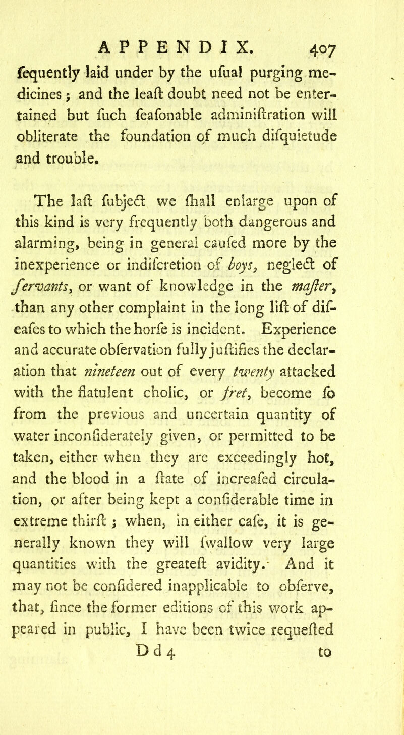 fequently laid under by the ufual purging me- dicines 5 and the lead: doubt need not be enter- tained but fuch feafonable adminiftration will obliterate the foundation of much difquietude and trouble. The laft fubjedt we fhall enlarge upon of this kind is very frequently both dangerous and alarming, being in general caufed more by the inexperience or indifcretion of boys, negledt of fervants, or want of knowledge in the majler, than any other complaint in the long life of di£« eafes to which the horfe is incident. Experience and accurate obfervation fully j unifies the declar- ation that nineteen out of every twenty attacked with the flatulent cholic, or fret, become fo from the previous and uncertain quantity of water inconfiderately given, or permitted to be taken, either when they are exceedingly hot, and the blood in a ftate of increafed circula- tion, or after being kept a confiderable time in extreme third:; when, in either cafe, it is ge- nerally known they will lwallow very large quantities with the greatefl: avidity.- And it may not be confldered inapplicable to obferve, that, flnee the former editions of this work ap- peared in public, I have been twice requefted D d 4 to