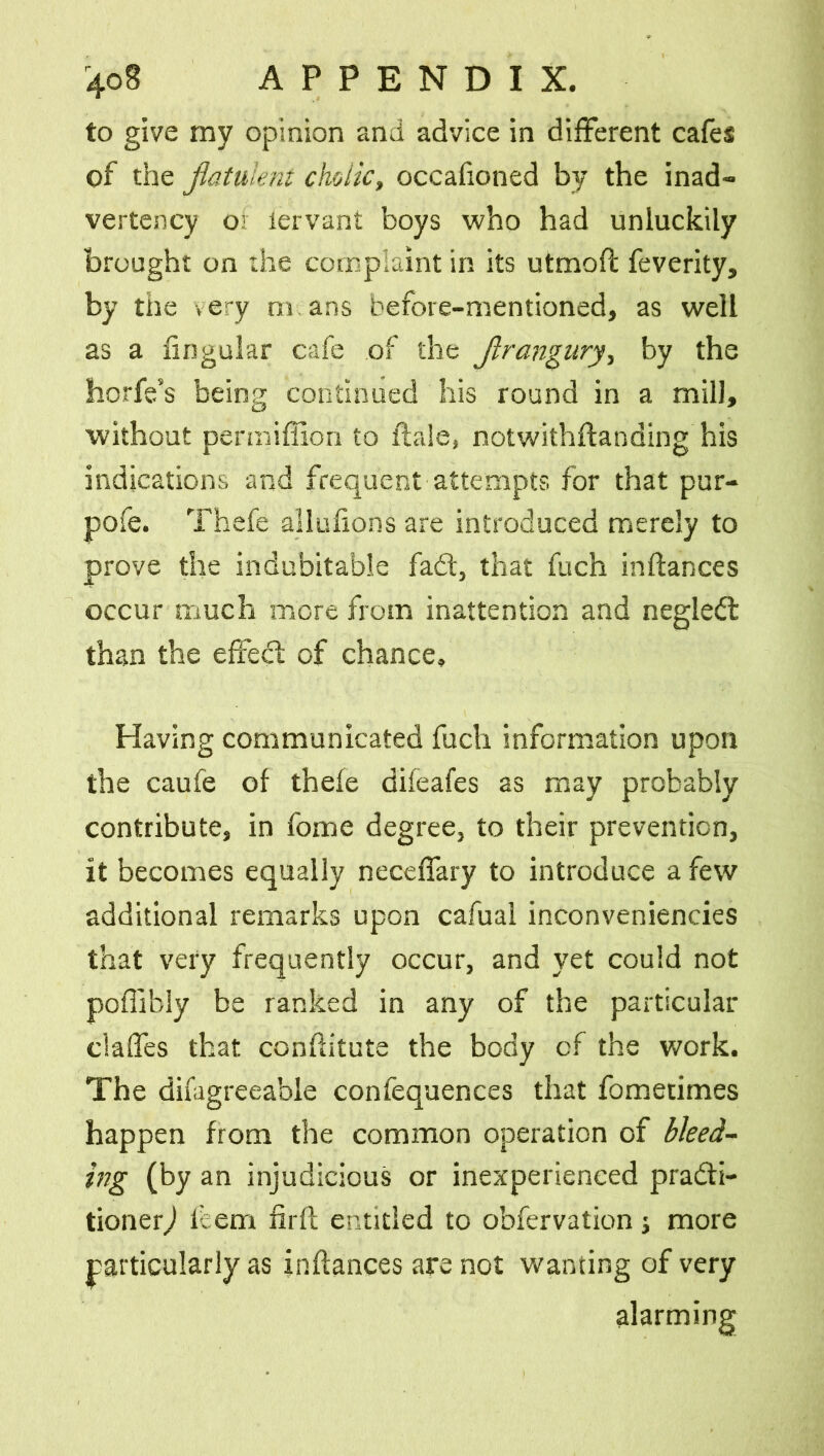 to give my opinion and advice in different cafes of the flatulent cholic, occafioned by the inad- vertency or lervant boys who had unluckily brought on the complaint in its utmoft feverity, by the very m ans before-mentioned, as well as a lingular cafe of the flrangury, by the horfe’s being continued his round in a mill, without permiflion to Hale, notwithftanding his indications and frequent attempts for that pur- pofe. Thefe allulions are introduced merely to prove the indubitable fadt, that fuch inftances occur much more from inattention and negledl than the effedt of chance. Having communicated fuch information upon the caufe of thefe difeafes as may probably contribute, in fome degree, to their prevention, it becomes equally neceffary to introduce a few additional remarks upon cafual inconveniencies that very frequently occur, and yet could not poffibiy be ranked in any of the particular ciaffes that conftitute the body of the work. The difagreeable confequences that fometimes happen from the common operation of bleed- ing (by an injudicious or inexperienced pradti- tionerj idem firfl entitled to obfervation j more particularly as inftances are not wanting of very alarming