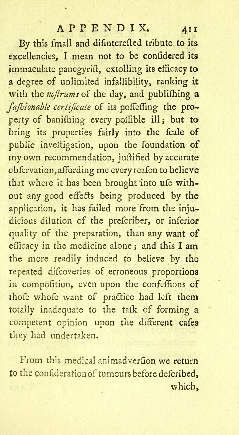 By this fmali and disinterested tribute to its excellencies, I mean not to be confidered its immaculate panegyrift, extolling its efficacy to a degree of unlimited infallibility, ranking it with the nojlrums of the day, and publishing a fajhionable certificate of its poffeffing the pro- perty of baniffiing every poffible ill; but to bring its properties fairly into the fcale of public investigation, upon the foundation of my own recommendation, justified by accurate cbfervation, affording me every reafon to believe that where it has been brought into ufe with- out any good effedts being produced by the application, it has failed more from the inju- dicious dilution of the prefcriber, or inferior quality of the preparation, than any want of efficacy in the medicine alone; and this I am the more readily induced to believe by the repeated difcoveries of erroneous proportions in composition, even upon the confeffions of thofe whofe want of practice had left them totally inadequate to the talk of forming a competent opinion upon the different cafes they had undertaken. From this medical animadversion we return to the conliderafionox tumours before defcribed, which.