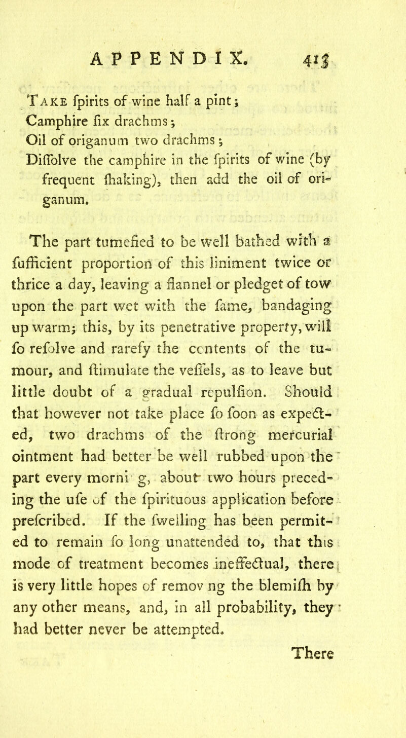 Take fpirits of wine half a pint; Camphire fix drachms; Oil of origanum two drachms; Difiolve the camphire in the fpirits of wine (by frequent fluking), then add the oil of ori- ganum. The part tumefied to be well bathed with a fufficient proportion of this liniment twice or thrice a day, leaving a flannel or pledget of tow upon the part wet with the fame, bandaging up warm; this, by its penetrative property, will fo refolve and rarefy the contents of the tu- mour, and flimulate the veffels, as to leave but little doubt of a gradual repulfion. Should that however not take place fo foon as expect- ed, two drachms of the fixong mercurial ointment had better be well rubbed upon the part every morni g, about two hours preced- ing the ufe of the fpirituous application before prefcribed. If the fweiling has been permit- ed to remain fo long unattended to, that this mode of treatment becomes ineffectual, there is very little hopes of remov ng the blemifh by any other means, and, in all probability, they • had better never be attempted. There