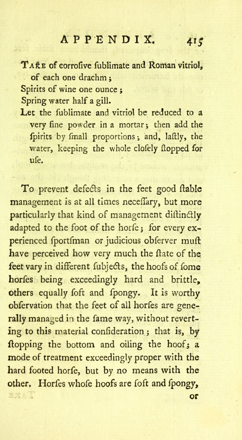 Ta£e of eorrofive fublimate and Roman vitriol, of each one drachm j Spirits of wine one ounce ; Spring water half a gill. Let the fublimate and vitriol be reduced to a very fine powder in a mortar; then add the fpirits by fmall proportions; and, laflly, the water, keeping the whole clofely Sopped for ufe. / ■ To prevent defe&s in the feet good liable management is at all times neceffary, bat more particularly that kind of management diflindlly adapted to the foot of the horfe j for every ex- perienced fportfman or judicious obferver mull have perceived how very much the flate of the feet vary in different fubjedls, the hoofs of fome horfcs being exceedingly hard and brittle, others equally foft and fpongy. It is worthy obfervation that the feet of all horfes are gene- rally managed in the fame way, without revert- ing to this material confederation; that is, by flopping the bottom and oiling the hoof; a mode of treatment exceedingly proper with the hard footed horfe, but by no means with the other. Horfes whofe hoofs are foft and fpongy, or