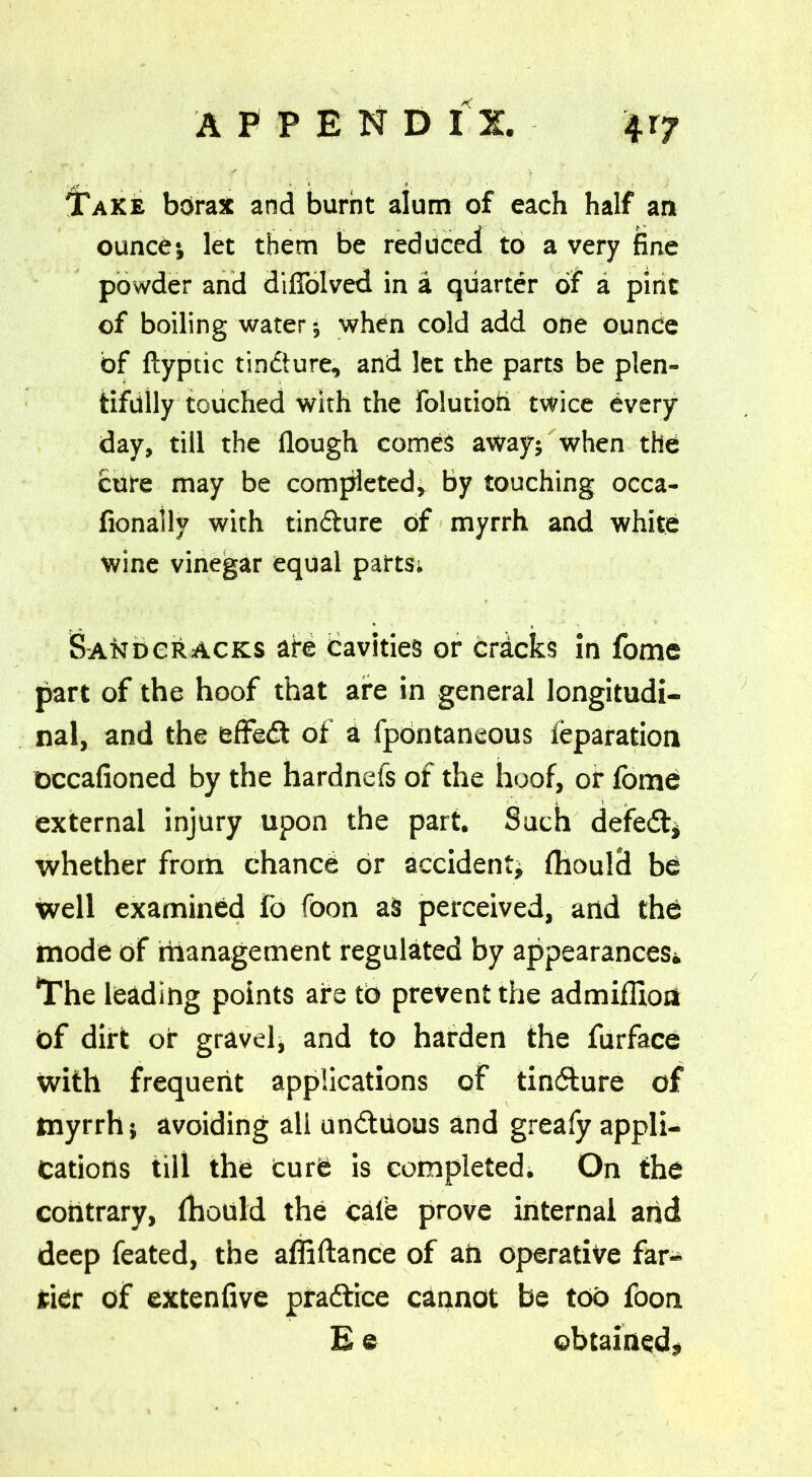 Take borax and burnt alum of each half an ounce*, let them be reduced to a very fine powder and diffolved in a quarter of a pint of boiling water; when cold add one ounce of ftyptic tindture, and let the parts be plen- tifully touched with the Folutioh twice every day, till the Hough comes away; when the cure may be completed, by touching occa- fionally with tindture of myrrh and white wine vinegar equal parts; S-ANDekACKs are cavities or cricks in fome part of the hoof that are in general longitudi- nal, and the effedt of a fpontaneous Separation occafioned by the hardnefs of the hoof, or fome external injury upon the part. Such defedt# whether from chance or accident; fhould be well examined fo foon a§ perceived, and the mode of management regulated by appearances* The leading points are to prevent the admifUoa of dirt or gravel; and to harden the furface With frequent applications of tindture of myrrh; avoiding all undtiious and greafy appli- cations till the Curb is completed. On the contrary, fhould the calb prove internal and deep feated, the affiftance of aft operative far- rier of extenfive pradtice cannot be too foon E e obtained#