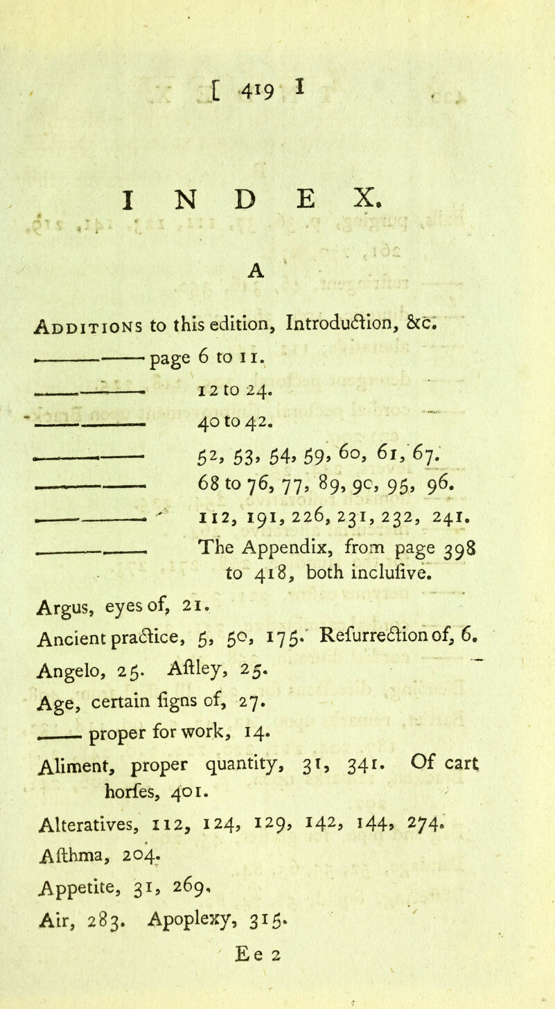 INDEX. A Additions to this edition. Introduction, &c. i page 6 to ii. . 12 to 24. 40 to 42. — r 52> 53> 54> 59’ 6o> 61, 67. —« 68 to 76, 77, 89, 90, 95, 96. — 112,191,226,231,232, 241. The Appendix, from page 398 to 418, both inclufive. Argus, eyes of, 21. Ancient pra&ice, 5, 50, 175. Refurre&ion of, 6. Angelo, 25. Aftley, 25. Age, certain figns of, 27. proper for work, 14. Aliment, proper quantity, 31, 341. Of cart horfes, 401. Alteratives, 112, 124, 129, 142, 144, 274, Afthma, 204. Appetite, 31, 269, Air, 283. Apoplexy, 315.